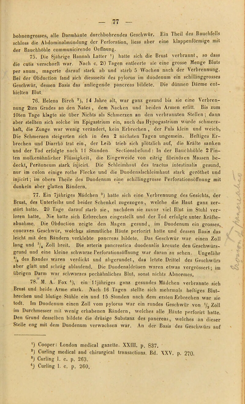 bohnengrosscs, alle Darmhäute durchbohrendes Geschwür. Ein Theil des Bauchfells schloss die Abdominalmündung der Perforation, liess aber eine klnppenförmige mit der Bauchhöhle communicirende Oeffnung. 75. Die 8jährige Hannali Latter ') hatte sich die Brust verbrannt, so dass die cutis verschorft war. Nach c. 20 Tagen entleerte sie eine grosse Menge Bluts per anum, magerte darauf stark ab und starb 5 Wochen nach der Verbrennung. Bei der Obduction fand sich diessseits des pylorus im duodenum ein schillinggrosses Geschwür, dessen Basis das anliegende pancreas bildete. Die dünnen Därme ent- hielten Blut. 76. Helena Birch 2), 14 Jahre alt, war ganz gesund bis sie eine Verbren- nung 2ten Grades an den Nates , dem Kacken und beiden Armen erlitt. Bis zum lOten Tage klagte sie über Nichts als Schmerzen an den verbrannten Stellen; dann aber stellten sich solche im Epigastrium ein, auch das Hypogastrium wurde schmerz- haft, die Zunge war wenig verändert, kein Erbrechen , der Puls klein und weich, Die Schmerzen steigerten sich in den 2 nächsten Tagen ungemein. Heftiges Er- brechen und Diarrhö trat ein, der Leib trieb sich plötzlich auf, die Kräfte sanken und der Tod erfolgte nach 11 Stunden Sectionsbefund : In der Bauchhöhle 2 Pin- ten inolkenähnlir.her Flüssigkeit, die Eingeweide von eitrig fibrinösen Massen be- deckt, Peritoneum stark ihjicirt. Die Schleimhaut des tractus intestinalis gesund, nur im colon einige rothe Flecke und die Duodenalschleimhaut stark geröthet und injicirt; im obern Theile des Duodenum eine schillinggrosse Perforationsöffnung mit dunkeln aber glatten Bändern. 77. Ein 7jähriges Mädchen 3) hatte sich eine Verbrennung des Gesichts, der Brust, des Unterleibs und beider Schenkel zugezogen, welche die Haut ganz zer- stört hatte. 20 Tage darauf starb sie, nachdem sie zuvor viel Blut im Stuhl ver- loren hatte. Nie hatte sich Erbrechen eingestellt und der Tod erfolgte unter Ifräfte- abnahmc. Die Obduction zeigte den Magen gesund, im Duodenum ein grosses, concaves Geschwür, welches sämmtliche Häute perforirt hatte und dessen Basis das leicht mit den Bändern verklebte pancreas bildete. Das Geschwür war einen Zoll lang und 3/i Zoll breit. Die arteria pancreatica duodenalis kreuzte den Geschwürs- grund und eine kleine schwarze Perforationsöffnung war daran zu sehen. Ungefähr a/8 des Bandes waren verdickt und abgerundet, das letzte Drittel des Geschwürs aber glatt und schräg ablaulend. Die Duodenaldrüsen waren etwas vergrössert; im übrigen Darm war schwarzes pechähnliches Blut, sonst nichts Abnormes. 78. M. A. Fox 4), ein 11jähriges ganz gesundes Mädchen verbrannte sich Brust und beide Arme stark. Nach 16 Tagen stellte sich mehrmals heftiges Blut- brechen und blutige Stühle ein und 15 Stunden nach dem ersten Erbrechen war sie todt. Im Duodenum einen Zoll vom pylorus war ein rundes Geschwür von i/3 Zoll im Durchmesser mit wenig erhabenen Rändern, welches alle Häute perforirt hatte. Den Grund desselben bildete die drüsige Substanz des pancreas, welches an dieser Stelle eng mit dem Duodenum verwachsen war. An der Basis des Geschwürs auf ') Cooper: London medical gazelle. XXIII. p. 837. *) Curling medical and chirurgical transactions. Bd. XXV. p. 270. ’) Curling 1. c. p. 263. *) Curling 1. c. p. 260,