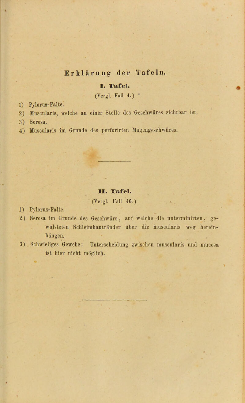 Erklärung der Tafeln. I. Tafel!. (Vergl. Fall 4.) 1) Pylorus-Falte. 2) Muscularis, welche an einer Stelle des Geschwüres sichtbar ist. 3) Serosa. 4) Mnscnlaris im Grunde des perforirten Magengeschwüres. II. Tafel. (Vergl. Fall 46.) 1) Pylorus-Falte. 2) Serosa im Grunde des Geschwürs, auf welche die untenninirten, ge- wnlsteten Schleimhautränder über die muscularis weg herein- hängen. 3) Schwieliges Gewebe: Unterscheidung zwischen muscularis uml mucosa ist hier nicht möglich.