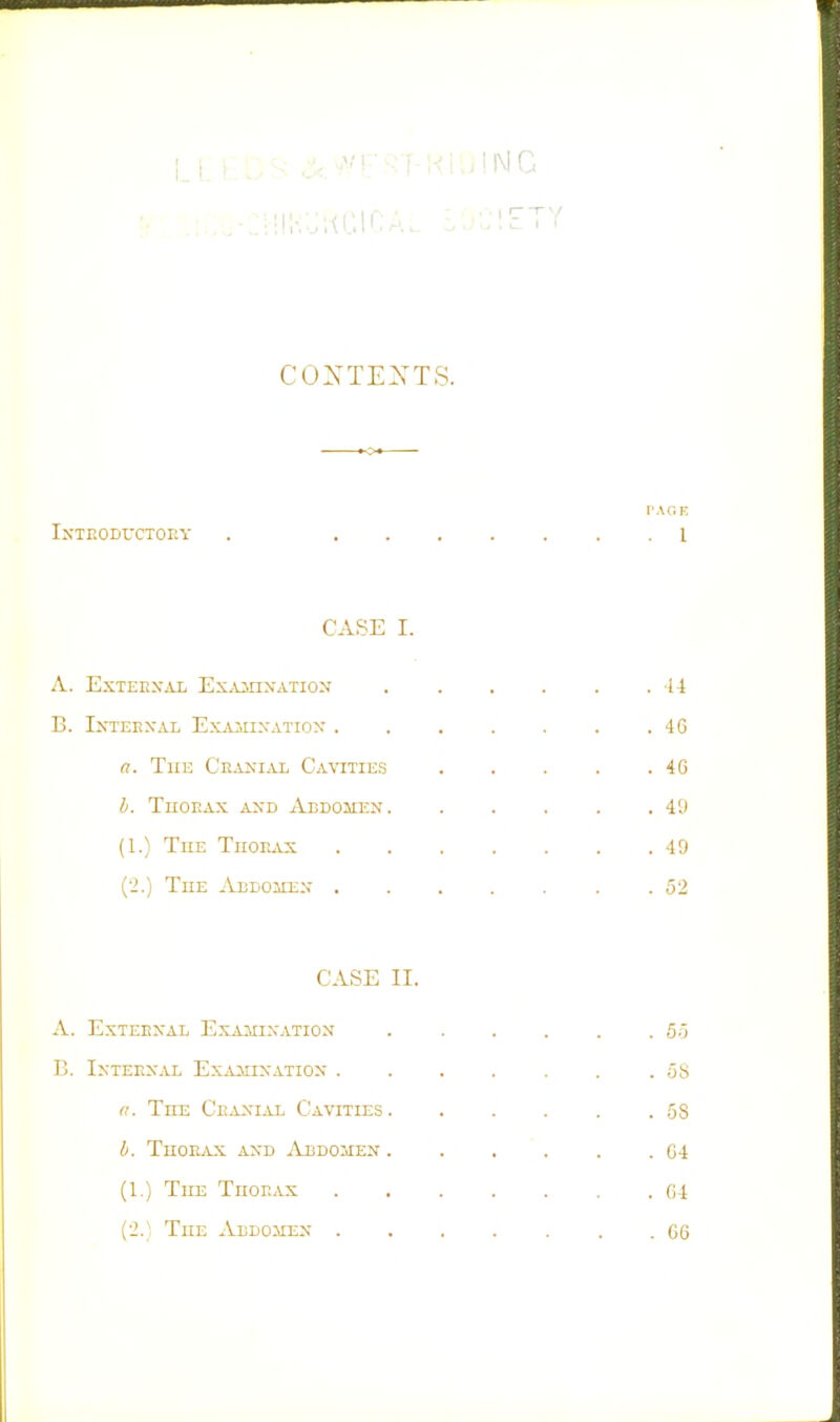 -:i!!i-,;;ui:inA.. l.ciety CONTEXTS. I'AGF, Introductory . 1 CASE I. A. EXTEHXAL Ex.VillNATIOX . . . . . .44 B. IXTEEXAL ExAlIIXATIOX . . . . . . .40 a. Tiiii Ceanial Cavities 40 b. TuoEAx AXD Abdohex 49 (1.) The Thorax 49 {■>.) The AiiDoiixx 52 CASE II. A. EXTERXAL EXAIIIXATION 5.5 C IXTERXAL Ex^iJMIXATIOX . . . . . . .58 a. The Craxial Cavities 58 li. Tuorw\-x AXD Abdomen 04 (1.) The Thorax 04 {2.] The Aldomex 60