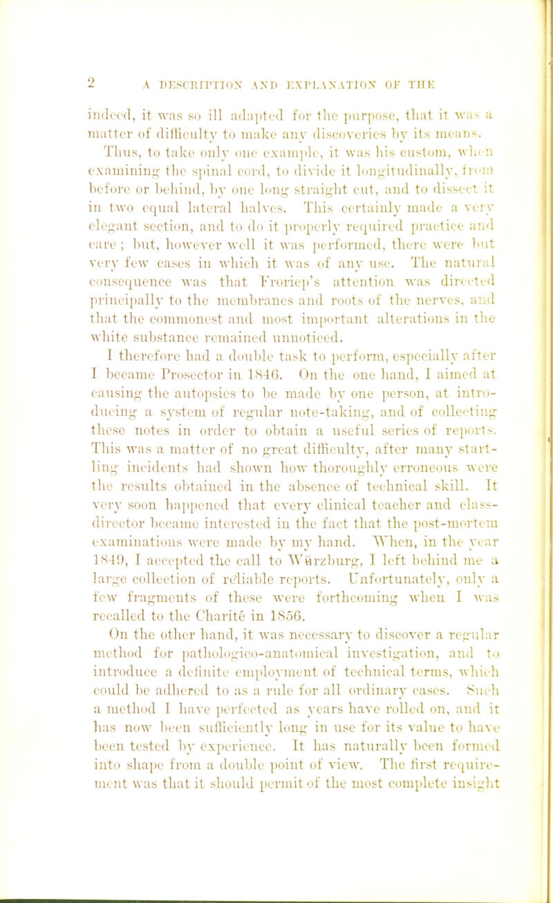 A PI^SCRTPTION A.M) I'.Xn.AX.VTIOX OF THK indeed, it wns so ill adai)ted for the purpose, that it was a matter of ditliculty to make any discoveries ]>y its means. Tims, to take only one exaiii|ile, it was his (Mistom, ^\■llen exaniinius' the s[)inal cord, to divide it lonj;-itudinally, fri'in before or behind, b^' one long straii^-ht cut, and to dissect it in two equal lateral halves. This certainly made a very elegant section, and to do it properly recpiired practice and care ; but, however well it was jjcrformcd, there were luit very few cases in which it was of any use. The natural eonse(iuence was that Froriep's attention was directed principally to the membranes and roots of the nerves, and that the commonest and most im[)ortant alterations in the white substance remained unnoticed. I therefore had a double task to perform, especially after I liecame Prosector in 1S46. On the one hand, I aimed at causing the autopsies to be made by one person, at intro- ducing a system of regular note-taking, and of collecting these notes in order to obtain a useful series of reports. This was a nuitter of no great difficulty, after many start- ling incidents had shown how thoroughly erroneous were the results ol)tained in the absence of technical skill. It very soon happened that every clinical teacher and class- director became interested in the fact that the post-mortem examinations were made by my hand. When, in the yt ar LS49, I accepted the call to Wwriilnirg, I left behind me a large collection of reliable reports. Unfortunately, only a few fi-agmeuts of these were forthcoming when I was recalled to the Charite in 1S56. On the other hand, it was necessary to discover a regular method for pathologico-anatomical investigatiim, and to introduce a definite employment of technical terms, which could be adhered to as a rule for all ordinary cases, ^i^uch a method 1 have ])erfected as years have rolled on, and it has now been sulliciently long in use for its value to have been tested by experience. It has naturally been formed into shape from a double point of view. The first require- ment was that it should permit of the most complete iusiglit
