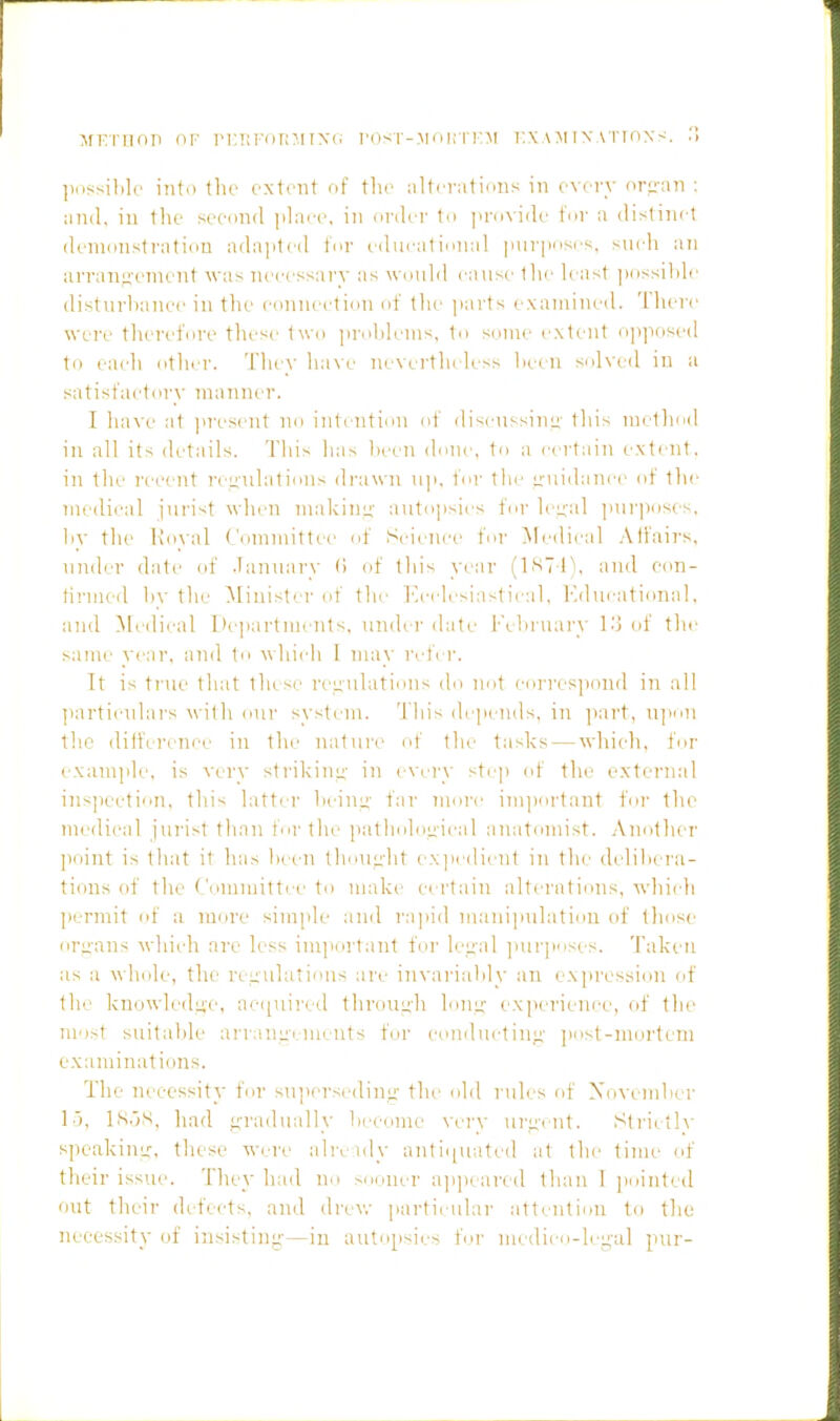 MKrnnp of ri'.iii'onMixc i'ost-moki'I'm i:xAMi\ATrnxs. ., ])()ssil)le into the extent of tlie ;iltcv;itions in every orf;-an : ;in(l. in tlie second |ilace, in onler 1o |ii-o\iilc tor ii dislinet (lenionsfratiou adaiiteil tor educalional imriHisi;, sneli an arrangement was necessary as would cause the least jiossible disturbance in tlu' connection of the parts examined. 'I'hei'e wei'e therefore tliesc two prolili'ms, to some extent ojijiosed to each other. 'I'lu ^- ha\ e ne\ ci-th( less lic( ii solved in a satisfactory manner. I luu'e at present no iutcnti(ni of discussini;' this method in all its details. This has lieen done, to a certain extent, in the I'ecent rei;iilatioiis drawn up, tor the ■ruidam'c of tlie medical jurist when makiiii;' auto|)sics for lei^al jmriinses, h\- the i;o\al t'ommittec of Scicni'c I'or ]\redical Alfairs, under dale of .Tantiary (i of this year (1S7I\ and con- firmed 1)\' the Minister of the hj-clesiastieal, {■'.ducational, and Medical I'cpartnicnts, under date l-'cliruary l.'j of the same year, and to A\hich I may reter. It is tiau' that these reeulaticuis do not corres]>ond i7i all particulars with our system. This depends, in ]iart, njioii the dilfei'cncc in the natui'c of the tasks — which, for examjde. is very strikinu- in evei'y step of the external inspection, this latter liein;^' far moi'c im]>ortant for the medical jui'ist than toi'the jiatlndoeiciil anatomist. Another point is that it has been tliout:ht expedient in the delibera- tions of the Committee to make cert;iin altei'ations, whicli l>ermit of a more simple and rajiid numijiulation of tliose origans which are less important foi- let;al ]iur]>oses. Taken as a whole, the rei:ulations are invariably an ex])ression of the knowlcdii-e, acijuii'cd throuuh hme- experieni'c, of the most suital)le aiaaniiiiueuts for conduetin.u- post-mortem examinations. The necessity for suiiersedint:' the old rules of XoNcmber lo, IS.jS, had e-radually lieeome very urevnt. Slrietl}' speakinLT, these were alie idy antiquated at the time of their issue. Tliey had no M.i.iuer apjieai'ed than 1 ]>ointed out theii- defects, and drev,- partieulai' attention to the necessity of insisting-—in autopsii;s foi' mcdico-lee-al pur-