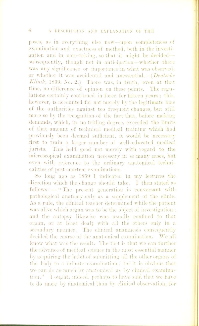 jxjsL's, ;is ill cNnytliiii!-;' else iidw—u]ion cijuijili ti/iu.-ss i.i' oxjuniiiiil i./ii anil cxartiio^ ni iiirtli(i(i, Imili in the iiivc-sti- i^atiiiii and in nnic-takin:;, sn that it iiiiuht Ije (kridcd— sul)se(iuciifly, thimi;h iKit in anticijiation—wla-thc-r tlieri-- was any sinuilicanru or inipni'tancu in wliat was observed, or whether it was aeciihntal and unessential.—[Jjinf-sr/ir Kliiiik, IS.j'j, ^'o. u.) 'I'liere was, in truth, even at that time, no diltereuce of o]iinii)n ou these jioints. Tlie iv^u- hitious eertainly continued in foree for tifteen years ; thi-. however, is accounted for not merely hy the le.i;itimate bias of the authorities against too frequent ehanues, but still more so l)y tlie recognition of tile fact that, before makinu' demands, which, in no triHim;- deuree, exceeded tlie limits of that amount of technical medical training- which had previously been deemed sullicient, it would be necessary first to train a larger number (jf well-educated medical jurists. This held n'ood not merely with regard to the' microscopical examination necessary in so many eases, lint even with reference to the ordinary anatomical techni- calities of post-mortein examinations. So lon^' aL;'i) as lS.j!t 1 indicated iu my lectures the dirc'ction which the ehant;-e shonld take. 1 then stated as follows: — The jiresent ,L;-eneration is coinersant with patholoiiical anatomy only as a supplement of the eliiiie. As a rule, the clinical teacher determined while the patient was alive which or^an was to be the object of investii;atiun : and the auliijisy likewise was usually eontiiicd to tliar oman, or at least dcall with all the tithcrs only in a secondai-y mauiier. 1'lie clinical anamnesis coiise(|Uenlly di'cided the course of (he anatomical examination. We all know what was tin' result. The fact is that we can further the ad\ aiioeof medical science in the most essential manner by ac(|uii-in^' the habit of subniitlinu' all the other orii'ans of the i)oily to a niinnte exaiiiiiuition : for it is oh\ious that We can do as mui li by aiiatoniii-al as by idinical i xainina- fion. 1 oimht, imhed. perhaps to have said tlnit we ha\e to do more b\' anatomical than h\ i linical oliseiA atioii, for