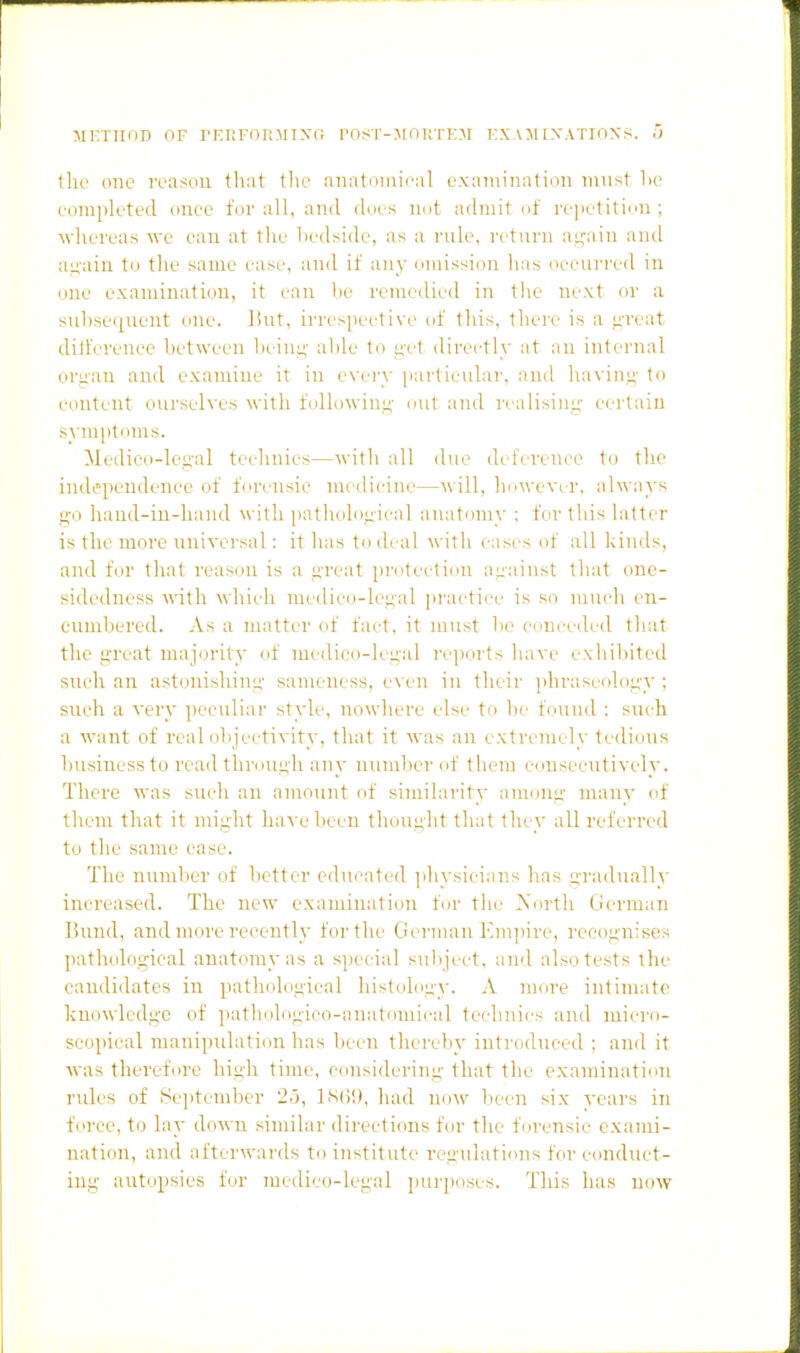 :\rKTTinD of rEKFonjiixi; P(isi--Mni!TT:af fxamixatioxs. a tlie one reason tliat the nnntinnicul examination must lie completed onee for all, and dues not admit of repetition; Mdiereas we ean at the hedside, as a rule, return a^'ain and aii-ain to the same easi', and if any omission has oeeurrod in one examination, it ean be remedied in tlie next or a subsequent one. liut, iri'espoetive of this, tliere is a i^-reat diifcrenee between In^in^- able to i^ct dirertl)' at au internal oriiau and examine it in evory particular, and ha\'ing' to content ourselves with followiiin' out and rt alisiiu;- certain symptoms. Medieo-le.n'al technics—with all due dctVreni'O to the independence of forensic medicine—will, hn^\•evcr, always ffo liaud-iu-liand with patholo.nical anatomy ; for this latter is the more universal: it has to deal with cases of all kinds, and for that reason is a great protection against that one- sidedness with whicli medico-legal iii'actiee is so much en- cumbered. As a matter of fact, it must be c-onceiled that the great majijrity of medico-legal reports have exhibited such an astonishing sameness, even in theii' phraseology ; such a very peculiar style, nowhere else to be found : such a want of real objectix ity, that it was an extremely tedious business to rc'ail through any number of them consecutively. There was such an amount of similarity among many of them that it might have been thought that they all referred to the same ease. The number of better educated jihysiciar.s lias gradually increased. The new examination foi- tlie rsorth German Bund, and more recently for the German Em])ire, recognises pathological anatomy as a special subject, and also tests the candidates in pathological liistology. A more intimate knowledge of patliologieo-anatomical technics and micro- scopical manipulation has been thereby inti'oduced ; and it was therefore high time, considering that the examination rules of tSeptember 25, IStii), had now lieen six years in force, to lay down sinular directions for tlie forensic exami- nation, and afterwai'ds to institute regulati<ins for conduct- ing autopsies for medico-legal purposes. This has now