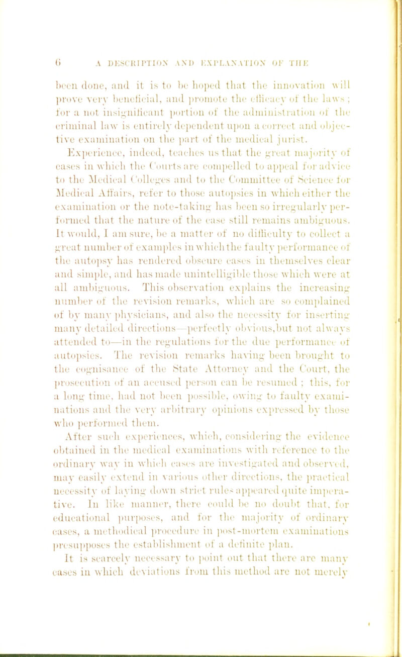 been done, and it to he liopod tliat the iimo\-atioii will ])rove very heiielieial, and ]iriiinote tlio i llirai y nt tin- la\\'.>; tor a not iiisij;uilieant ]iiirtiiiii (jf the aduiiiii>tiatiii ot the eriminal is entirely dependent ujioii aenrii.ct and olijei;- tive examination on tlie part of tlie medical jurist. Ivxperieuee, indi-ed, teailies ns that the ureat niajni ity ot eases in which the Courts are eom])elled to apjieal torad\ icc to tile ^ledieal Colleges and to the Committee of Scicni'c for !\le(lii'al Affairs, refer to those autopsies in ■\vhieh either the examination or the note-takini^- luis been so irregularly per- fnrmed that the nature of the i-ase still remains ambiuiioiis. It W(]ul(l, I am sure, be a matter of uu dilUeiilty to collect a j;reat numljer of examples in which the faulty performance i>f the autopsy has rendered obscure eases in themselves clear and simjilc, and hasnuule uuiutidlinible those which were at all ambiu'uous. This observation ex])lains the increasinL'' numl)er of the revision remarks, which are si) e<mi]dained of l)y many ]i]iysieians, and also the necessity fur iusertinu- many detailed directions—perfectly ol>vii)Us,l)ut not alw ays attended ti.)—in the i-e^'ulations fertile due performaiicr of autojisics. I'lie re\'isi()n remarks havini;' l)ecii lirouiilit to the eof;-nisnnce of the State Attorney and the Court, the ])rosceutiiiu nf an a<-cnscd person cau be resumed : tlii<. fi'i- a long- time, had not lii'cn possilde, owiiiu' Xd faulty exami- nations and the very arbitrary opiuinns expressed by these who performed them. After such experiences, which, coiisiderinii- the evidence obtained in the medical examiiiatious with refereueo to the ordinarv way in which cas(/s are in^'estiiiated and obserw d. may easily extend in ^ari(^^^ other directiniis, the jii-adical necessity of layini;- down strict rules ajipeared i]uite impera- tive. In like manncT', there could be lie dmibt that, for (Hlucational ])urposcs, and for the majerity of (U'dinar\- eases, a methodical ]>rocedurc in iiost-merteni cxaminalieus ])resu]iposes the establishment id' a dctinite ]ilaii. It is scarcely neeessary to jioiiit out that there are manv ea.ses in which deviations from this method are not merely