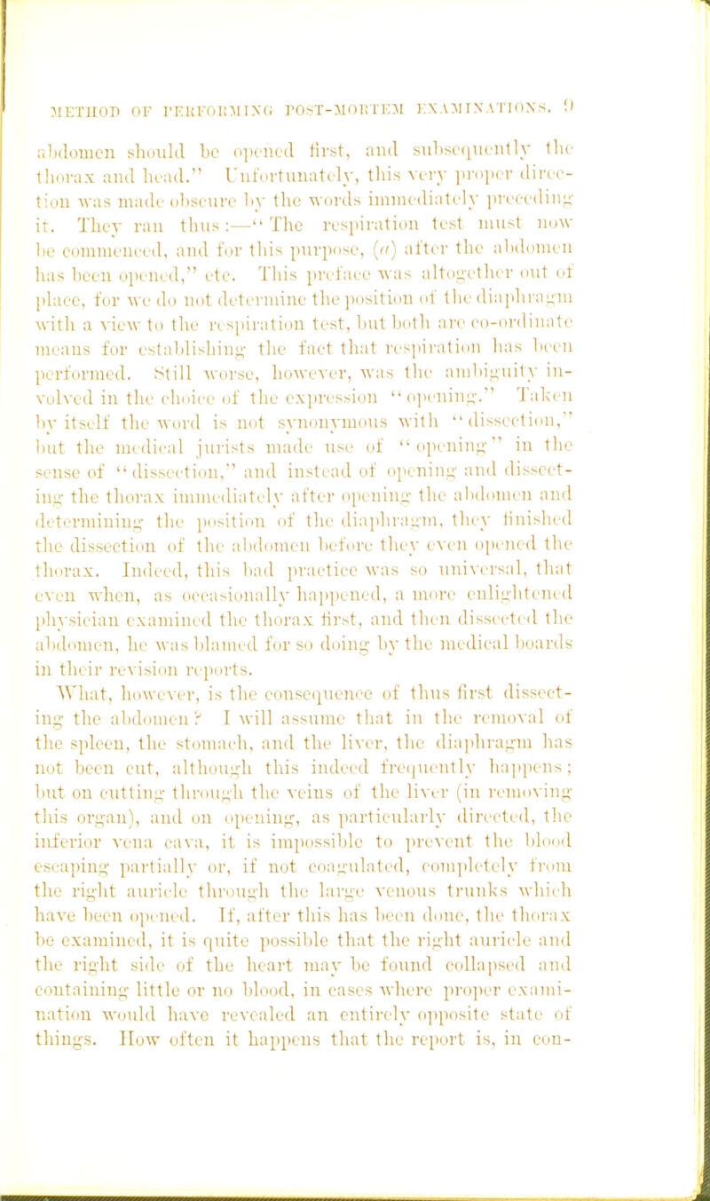 MEXUOP OF I'Kui'oi;:\iiX(; i'Ost-moi!tkm kxamrxsTioNs. U nlidomcn shmilil be opened Hrst, ami siilise(iuently llu- lliorax and head. UiifertTinately, this very lu-dper direc- tion \vas madi'iilisciire hy tlie words immediately iireeodiiiu- ir. They ran thus:—The respiration lest must now he comnieneed, and for tliis pnrpose, (ii) wiU-v tlie ahihrnien has lieen ojienod, etc. This proi'aee Avas altouctlier out of plaee, for we do not determine the position of the diaphrauni witli a view to the respiration test, hut both are co-ordinate means for estalilishini;- tlie fact that rcsjiiration lias hoeii performed. Still worse, however, was the amliii;ui1y in- volved in the clmicc of tlie e.vpression  oinaiim;-. Talven hy itself the word is not synonymous with dissection, hut the medical jurists made use of oixnini;- in the sense of dissection. and instead of openim;- and disscet- inu- the tliorax immediately after openim;- the ahdomeii and determiniui^- the iiositiou of the diaplirauiii, they iinislied the dissection of the alHlonnai hefore they even ojiened tlie thorax. Indet'd, this had practice was so universal, that even when, as occasionally happened, a more enlii;htened pliysieiau examined the thorax first, and then dissecleil the alidomen, he washlamed for so doing hy the medical lioards in their revision reports. What, however, is the consc(|ueni'e of thus (irst dissect- ing- the ahdomeuy I M'ill assume that in the removal of the spleen, the steanach, and the liver, tlie diaphragm has not been cut, although this indeed freijueutly happens; hut on cutting (hrouuli the \-eins of the liver (in rennning this organ), and on opening, as particularly directed, the inferior -s-ena cava, it is impossible to prexent the blood escaping partially or, if not coagulated, eompk-tely from the right auricle through the large venous trunks M'hieh have been o])ened. If, after this has lieen done, the thorax be examined, it is quite possiVile that the riiiht auriide and the right side of the heart may be found collajised and containing little or no blood, in cases where pro]ier exami- nation Would have revealed an ontii-ely opjiosite state of things. How often it ha[ipens that the report is. in eon-