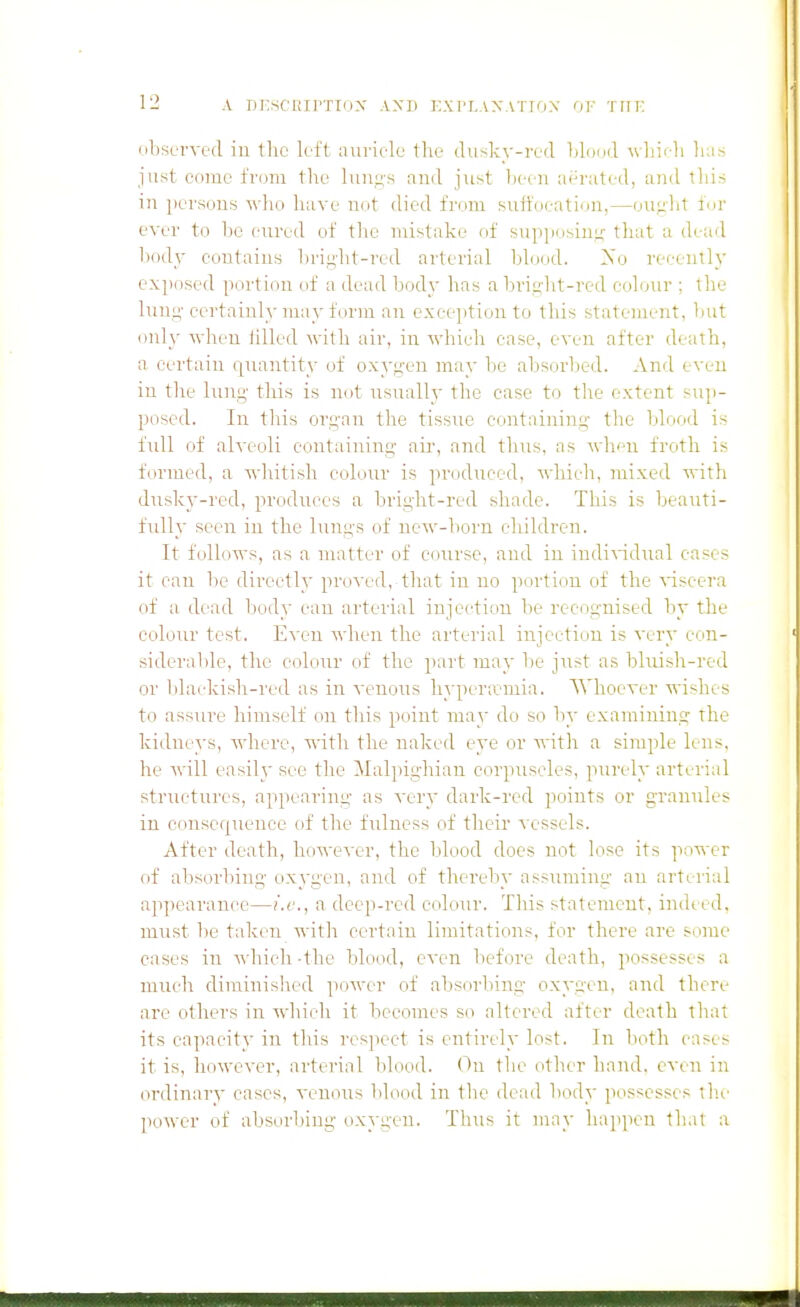 observed in the left auriele tlie diisky-red Idoud \vLi<-li lia.s just come from the and just lieen aerated, and this in persons who have not died from snlfoeation,—oiiplit for ever to be enred of tlie mistake of supposiuii; that a dead body contains liri^'lit-red arterial blood. Xo recently exposed portion of a dead body has a brip'ht-red colonr ; the luni;' certainly ma}'form an exception to this statement, bnt only when lilled with air, in which case, even after death, a certain quantity of oxygen may be absorbed. And even in the Inng- this is not iisnally the case to the extent snp- posed. In tliis organ the tissue containing the blood is full of alveoli containing air, and thus, as when froth is formed, a whitish colour is produced, which, mixed with dusky-red, produces a bright-red shade. Tliis is beauti- fully seen iu the lungs of new-liorn children. It follows, as a nuitter of course, and in indi\'idual cases it can 1)0 directly proved, that in no portion of the \T.scera of a dead body can arterial injection be recognised by the colour test. Even when the arterial injection is very con- siderable, the colour of the part may be just as bluish-red or Idackish-red as in venous hyperiemia. Whoever wishes to assure himself on this point may do so by examining the kidneys, where, with the naked eye or with a simple lens, he will easil}' see the Malpighian corpuscles, purely arterial structures, appearing as very dark-red points or granules in consequence of the fulness of their vessels. After death, however, the blood does not lose its power of absorbing oxygen, and of thereby assuming an arterial ap])earance—i.e., a deep-red colour. This stateineut, indi ed, must be taken with certain limitations, for there are some cases in Avhicli-the blood, even liefore death, possesses a much diminished power of absorbing oxygen, and there are others in which it becomes so altered after death that its capacity in this respect is entirely lost. In both cases it is, however, arterial )ilood. On tlie other hand, even in ordinary cases, venous blood in the dead body possesses th.e power of absorbing oxygen. Thus it may happen that a