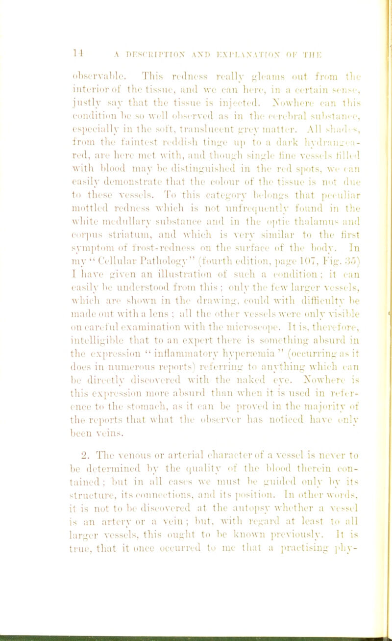 1-1 A Tii:s(i;irri(i.\ ami i:,\ri.\x\'n(iN- ay TirF. (il)siT\al)lo. This rtdiicss really jiliains nut fi-cm llic intn-iiir (if tlic tisMU', and \vc (-an liii-(-, in a ccrtaiii s( ii-c, justly say that the tissue is iuj'ct. d. Xowliei-e can this ei)u<liti(>ii lie sn well rilisei-\cd as iii llie ci reln-al siiK-laiiee, es[)eeially in ihe suit, trausliieeut i;i'ev matter. All sl'.a'L from the faintest ri ddish tin;4(' ny to a dark h\di-an.:':i- rod, are here met with, and thduuh sinule tine' %-esst Is ti'hd w ith lilddd may he distiui;-uished in the I'eil sjiots, we i an easily deiiKiustrate that the culour (if the tissue is net due til these vessels. To this eateefiry Indoles that jieeuli.ir mottled rt'duess \\lii(di is not THifre(|nentl\' found in the wliite luedulhiry sulistanee and in the oplie tlialamu- auil corpus striatum, and -wdiieh is wry similar to the first symiitom of frost-redness on the surface of tlie hody. In my  (.'idlular ratholoii-y (foiirth edition, ]iaL;'(' 1(17, Fit;'. '■>')) I have e-ivcu an ilhistration of siudi a condition : it eaii easily he uudt'rstood from tliis ; only tlie few laru'er vess( Is, whiidi ai'e sliown in the drawinii-. CHuld with dillieultv lie made out witlia lens ; all the other vessidswere only vi>ilile (111 careful ( xamination with the inicriiseiijie. It is. tlurifnre, intelli!j,'ihle that to an expert there is somethiu.sj; ahsiird in the expression  inflammatory hyiiera'inia  (oeeurrinii-as it does in lunnerous reports^ r( ferrinu' to anythiiii;- w hii h can he directly (lis('(i\ered with the naked eye. Xowheri is this expression more ahsurd than when it is used in reiir- ( nee to the stmnaidi, as it can be ]ii-o\ (d in tlu- niajerity ef the reports that \\hat the ohser^'er has noticed \vd\v only been veins. 2. Tlic venous or arterial (diaracter of a vessel is never to he determined by the ([uality uf the blood therein con- tained; but in all cases ^\■e must be guided onl\- by it'- strueture, its cnnncctious, and its jiositioii. In otlu r w nnls, it is not to be (lisco\-ered at the autopsy whetlkr a vess* 1 is an nrter\'(U' a vein; but, with ixuard at least to all hir;4'er vessels, this oucht to be known previously. It is true, that it once ueeurred to me that a practising;- phy-