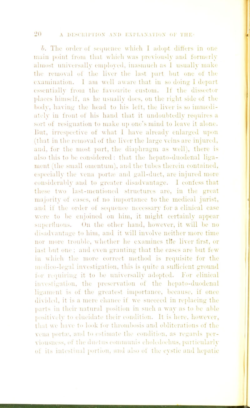 h. 'J'lir oidci' III' s( (|ii( iicr v.liicli 1 ad'ijit dilicrs in one main puiiil iruiii that wliii-li was priA iiiusly and ini'inii ly aliuiist uni\ci-salh' ('ni]ilii\cd, iiiasiiiin-li as ] usuallv make tliL' iTiaoxal III' ilif the last jiart lnit one ol tin- cxaiuinalion. 1 am will aware that in sn d'lini; 1 (lepart essentially fiem the lasnuiite eustom. It' llie disseetnr jilaees liimsell', as he usually lines, on the l iulit side of the hiidy, lia\ iiin' the head to his lelt, the lis er is su imnii di- atrly in i'rtiul ul' his hand that it Lindeuhtedly reijiiiies a sort 111' i'esiL;natiiju to make u]i one's mind to leave it alune. I'lUt, irrespeetixe of what I luiN'e already eularLi'ed u]inn (that in tlie removal of the li\ it the lar,i;-e veins are injured, and, for the nmst i>art, the diajihraiiin as well), there is also this to he considered ; tliat the ]ie])atii-duodenal liiia- nient (the small omentum), and the tuhes therein eoutained, c-s|HH'ially the \eua porta' and uall-duet, are injured more eonsiderahly ami to i^reater disailvantatz-e. I confess that these two last-mentioned structures are, in the ureat nuijorit)' of cases, of no icdportaiice to the medical jurist, aii'l ii the order of sei|uence necessary for a clinical ease Were to he enjoined on him, it miiiiit certainly ajipear supertlunus. ()n the othei' hand, however, it will he no di>ad\antaiic to him, and it will involve neither more time nor more trou'ole, whether he examines tl!e lixerhrst, or last hut one ; and e^ en ^rantinn' that the eases are hut few in which the more eori'ect method is requisite for the nil di!;o-lei;-al investiu'ation, this is ipiite a suiheient uvoimd foi' rciiuiriuLi' it to he universally ado[ited. h'or clinical iin'esiii;ation, the jireservation id' the heiKitu-duodenal liuami-nt is of the i;reatest importance, hecause. if once div ided, it is a mere chance if we succeed in rcplacinii' the parts in Iheir natural position in sutdi a way a- to he aide p!)sili\cly to elucidate their comlition. It is here, however, that we ha\c In look I'ni- thrmuhosis atld ohiiterations of the \-cna i)orla', and to estimate the condition, as I'euai'ds ]^er- viousm ss, ol' the dui-tus c'>iumuuis I'jioj. dorlius. particularly of its intestinal pnriiou, and ai>o cd' the cystic and hepatic