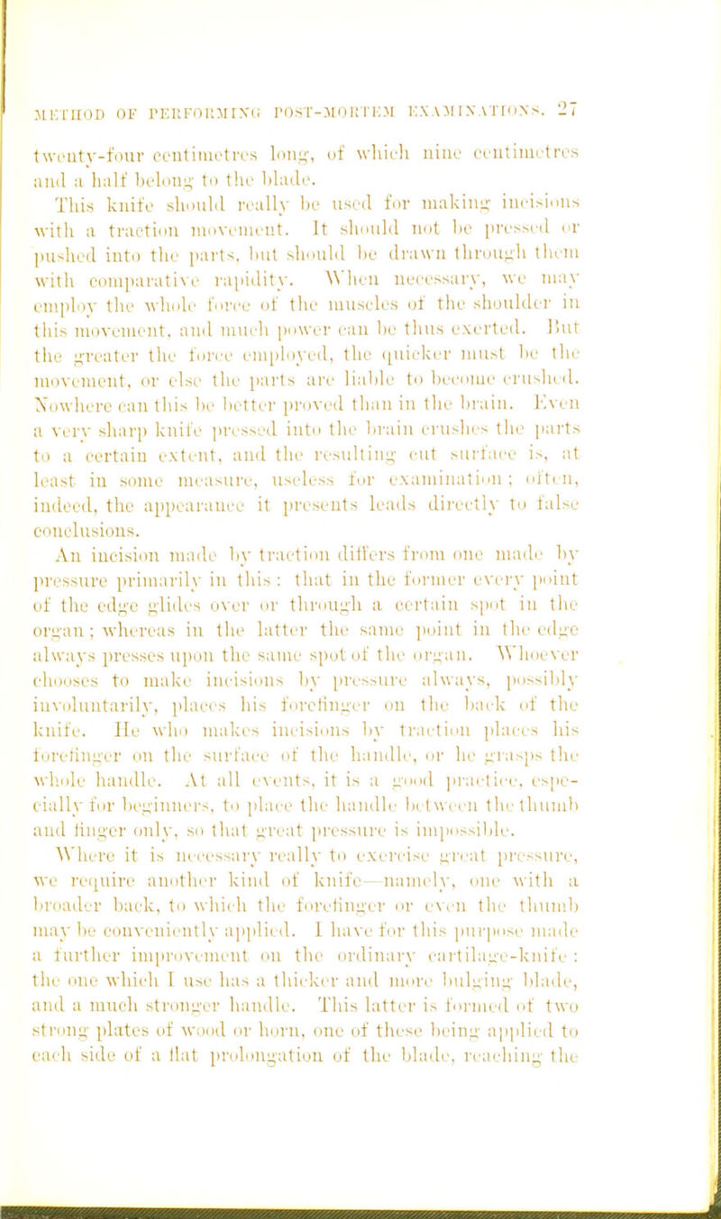 Iweiity-four ceutiiuotn's lon.^-, uf wliicli nine ccutimL'tres and a half belou;;' to thi' blade. This kuifo shoulil really he usril for iiiakiiii;- iiiri-iniis witli a traetiiiii moveiiieut. It slumlil not lie presM-d or pushed into the parts, hut shouhl he drawn throUiih tluni witli eoiuparatiNe rapidity. A\']ieu neiessary, we may employ the whole force of the museles of the shoulder in this movement, and much power ran be tluis exerted. l!ut tile i;-i'eatei' the force employed, the (piieicer must be the movement, or else the parts are liable to become ciaislu d. Xowhere can this be better proved than in the brain. Kvcn a vcrv sharp knife pri'ssed into tlic ln'ain cruslu s tlie parts to a certain extent, and the rcsultini;- cut surface is, at least in some measure, useless for examination ; often, indeed, the appearance it pi'esents leads dii'eetl\ to talse conclusions. An incision made by traction difl'ers from one made by pressure primarih- in lliis ; that in the fori:ier evei'V point of the edg-c i;li(h's o\ er oi' through a certain s[)()t in the org'an ; whereas in the latter the same ])oint in the cdu'C alwavs presses upon the same spot of the orL;an. ^\'hoever chooses to make incisions by pressure always, possibly iuvoluntarilv, i)laces his forcHnger on the l)ack of the Iniife. He wlio niakes incisions by tr.ictiou places his ioretinger on the surface of the handle, or he gia>]is the wh.ole handle. At all e\ents, it is a good jirai-lice, espe- ciall}'for beginners, to jilace the handle bi t ween iheihumb and hng-er only, so t]\at great pressure is impossible. A\']iere it is necessary really to exei'cise ;;reat jiressure, •ne re([uire another kind of knife—namely, one whh a broader back, to which the forelinger or e\cn the tliunib may he conveniently ap]ilied. I have for this pur]iose made a further improvement ou the ordinary cartilage-knife: the one which I use has a thicker and more bulging blade, and a much stronger handle. This latter is formed of two strong plates of wood or hmai, cine of tliese being applied to each side uf a llat pi'olonnation of the blade, reaching the