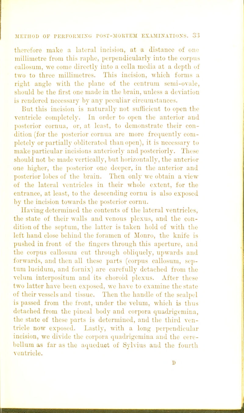 -MIMIIDD OF PEKKllKr^ir.VG ro.^T-MOKTEM EXAMIXATIOXS. o'> tluTcfore make a lateral inei.sion, at a distauce of oiu; millimetre from this raphe, perpendicularly into the eorpus callosum, ^ye eome directly into a eella media at a depth of two to three millimetres. This incision, which forms a rif;'ht angle Avith the plane of the centrum semi-ovale, should be the first one made in the brain, unless a deviation is rendered necessary by anj' peculiar circumstances. But this incision is naturally not sufficient to open tlie ventricle comiiletely. In order to open the anterior and posterior cornua, or, at least, to demonstrate their con- dition (for the posterior cornua are more fretiuently com- pletely or partially olditcrated than o])eu), it is necessary to make particular incisions anteriorly and posteriorly. These should not be made vertically, l)ut horizontally, the anterior one higher, the ])osterior one deeper, in the anterior and posterior lobes of the brain. Then only we obtain a view of the lateral Aeiitricles in their whole extent, for the entrance, at least, to tlie descending coruu is also exposed by the incision towards the posterior cornu. Having determined the contents of the lateral ventricles, the state of their walls and venous plexus, and the con- dition of the septum, the latter is taken hold of with the left hand close behind the foramen of Monro, the knife is pushed in front of the tiugers through this aperture, and the corpus callosum cut through obliquely, upwards and foi'wards, and then all these parts (corpus callosum, sep- tum lucidum, and f(jrnix) are carefully detached from the velum interpositum and its choroid plexus. After these two latter have been exposed, we have to examine the state of their vessels and tissue. Then the handle of the scalpel is passed from the front, under the velum, which is tiius detached from the jiineal body and corpora quucb'igemina, the state of these parts is determined, and the third ven- tricle now exposed. Lastly, with a long ])erpendicular incision, we divide the cor])ora ij^uadrigemiua and the cere- bellum as far as the aqueduct of Sylvius and the fourth ventriele.