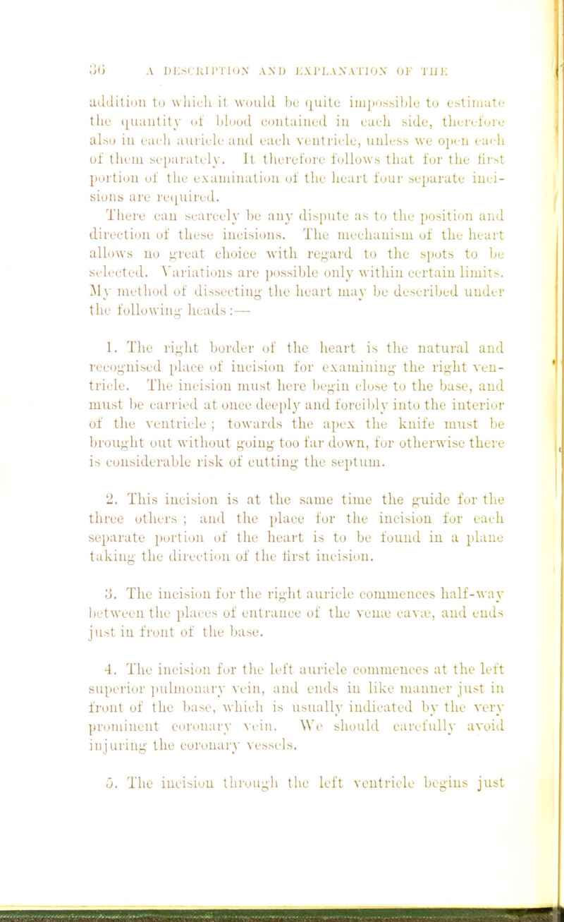 udiiiliiiu to whicli it w'liuld be <[uitf imiiossildu to ostiinute thu ([Uaulity nl hlnud contaiuud in cacli side, tliei-el'un,' also iu each auiiele and eaeli ventricle, uuless we ojieii eac-h of tlieiu separately. It tlierefore follows that for the lii'^t portion of the exaniiiialiou of the heart four separate iuei- sioiis are re([uired. Tiiere eau scarcely be any dispute as to tlu.' jiositiou and direction of these iueisious. The mechanism of the heart allows uo n'reat choice with reg'ard to the spots to be selected. \'ariations are possible only within certain limits. My method of dissecting the heart may be described under the fuUowiu;^' heads :— 1. The right border of the heart is the natural and recognised place of incision for examining- the right ven- tricle. The incision must here begin close to the base, and must be carried at once deeply and forcibly into the interior of the ^■entricle ; towards the apex the knife must be brought out without going too far down, for otherwise there is considerable risk of cutting the septum. 2. This incision is at the same time the guide for the three others ; and the place for the incision for each separate portion of the heart is to be found in a plane taking the direction of the tirst incision. The incision for the right auricle commences half-way between the places of entrance of the veu;e cav;e, and ends just iu front of tlie base. 4. The incisi(_in for tlie left aui-icle commences at the left superior ]iulnionary vein, and ends iu like manner just in front of the base, whicli is usually indicated by the very prominent coronary vein. We should eavefuU}' avoid injuring the coronary \essels. o. The incision through the left ventricle begins just