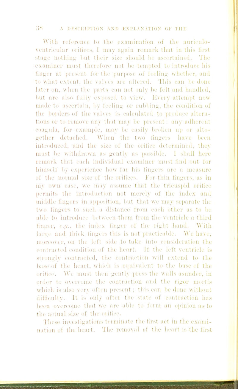 With rctcrciicc t<i tlir cxainiiiat inn di ilii' am ii ulo- vi.'Utriculai' (irilici s, 1 may attain I'lmark tliat in tiiis lii>t sla^c UdthiuL; Init their size should hi- asi i rtaim il. 'J lie t'xaniiner miisl ihiri lui'c nut he l( niptid tu introdiii i his lin<4i'r at ]iresrnt t'nr thi' |iui|>iis(' ul ti-i linn' wln thi r, and to what extent, the \al\( s are alli reil. 'I'liis can Ik done later on, when the parts can not ouly he I'elt and handled, hut are also liiUy exposed to \ iew. ]-^\( ly atteni]it now made to ascertain, hy i'eelin;;' oi' laihiiinj;, the conilitiou of the hoidel's of the \al\es is eah.-ulated fo Jirodure allL ra- tions eii' to I'eiuoM- any that nniy he jiresi ut : any adlu rt nt coaunla, for example, may he easily hi'okeu up or alto- uetlu.'r dctaehed. W hen the two tuiLii rs lunc hetn introduced, and the size of the orilice detei'inint d, they must he withdrawn as ;^eutly as |iossilile. 1 shall hei'e remark that each indi\idual ixaminer must tind out for himself hy ex perii'Uce how far his tlm;ers are a measure of the uornuil size of the orilices. For thin tiiiL:i vs, as in my owu ease, we may assume that tin- tricuspid orilice [)ernnts the introduction not mi-ndy of the indi x and middle lingers in apposition, hut that wi; nuiy stparate tie. two tinners to suidi a distance from each other as to he ahk' to introduce h( 1 w ecu thi iu fi oni the \ i.utri(de a thii'd tinker, e.(/., the imlex tii;i;er ol' the rii;ht hand. A\'itli lar:;e and thick lini;i rs 1 his is not practicahle. ^\'e haw-, moi'i'over, on the left side to tal-ii' into consideration the contracted condition of the lu art. If the left ^■entriclc is stronnh' contracted, the conti-action ^isill ( xtciul to ilu- hase of the heart, whiidi is ei|ui\alent to the hase ol the orilice. \\'e must then L;-cntly jinss the \\alls asunder, in order to o^'erconle the coutrai'tiou and the rii;iir mortis which is also \ci-y otii u present ; this can he done w ithout diiUcultv. It is only aftei' the stale of coiiti'action has heeu overcome that we are ahle to form an opinion as to the acttuil size of the orilii'i . 1'liese in\estiiiations ternuuate the- lirst act in the exann- uatiiui of the heart. The remo^al el the lu art is tie lirst
