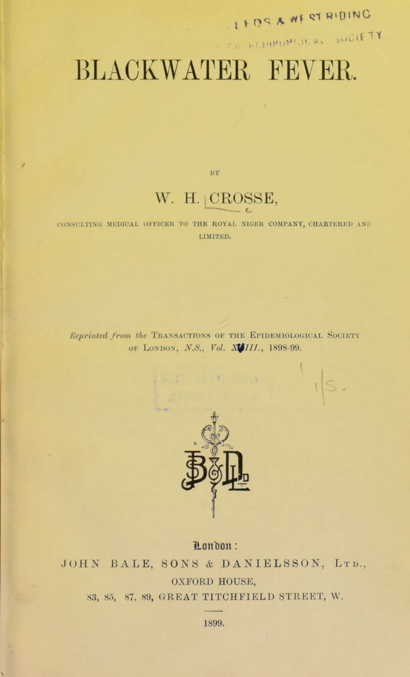 BLACKWATER FEVER. W. H. ) CROSSE, <:OJJSULTING MKDICAL OFFICKR TO THE ROYAL NIGER COMPANY, CHARTKKKIJ A.Nf LIMITKD. Reprinted from the TRAXSACTroNs OF thk Epidemiological Society OF London, N.S., Vol. 1898-99. ?lont)on: .J(JHN bale, sons & DANIELSSON, Ltd., OXFORD HOUSE, 83, S,-), 87, 89, GREAT TITCHFIELD STREET, W. 1899.