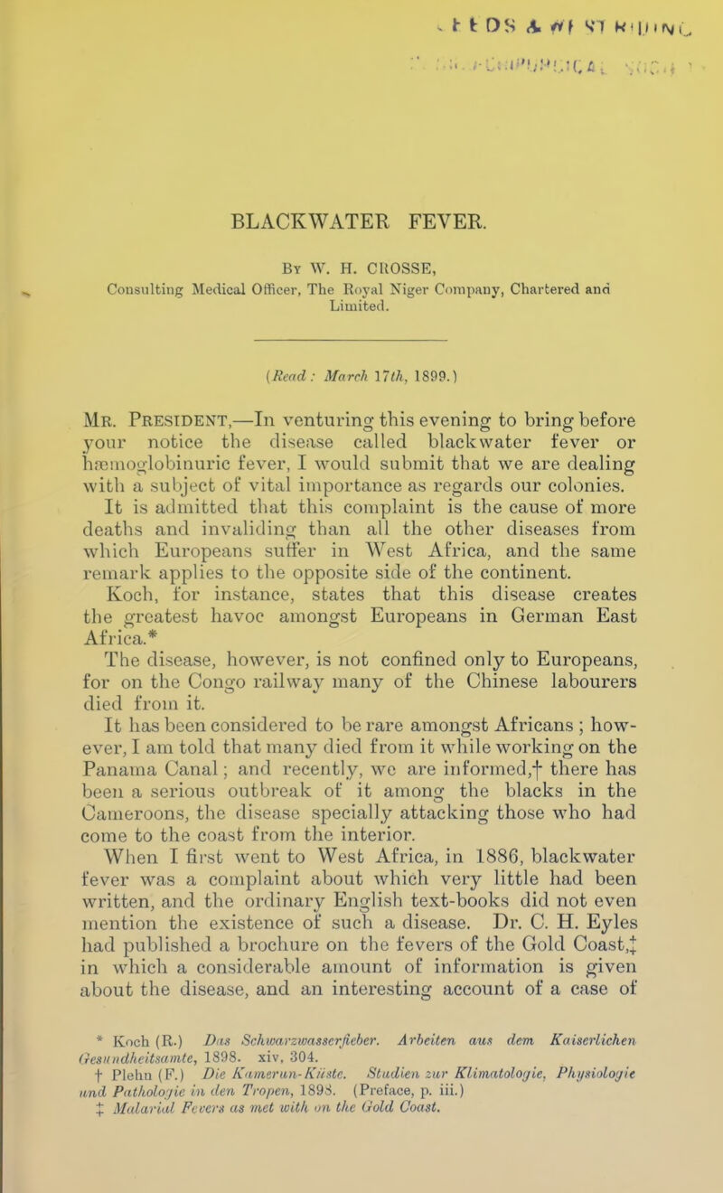 By W. H. CROSSE, Consulting Medical Officer, The Royal Niger Company, Chartered and Limited. {Head: March 17th. 1899.) Mr. President,—In venturing this evening to bring before your notice the disease called black water fever or ha^mooiobinuric fever, I would submit that we are dealing with a subject of vital importance as regards our colonies. It is admitted that this complaint is the cause of more deaths and invaliding than all the other diseases from which Europeans sutfer in West Africa, and the same remark applies to the opposite side of the continent. Koch, for instance, states that this disease creates the greatest havoc amongst Europeans in German East Africa.* The disease, however, is not confined only to Europeans, for on the Congo railway many of the Chinese labourers died from it. It has been considered to be rare amongst Africans ; how- ever, I am told that many died from it while working on the Panama Canal; and recently, we are in formed,f there has been a serious outbreak of it among the blacks in the Cameroons, the disease specially attacking those who had come to the coast from the interior. When I first went to West Africa, in 1886, blackwater fever was a complaint about which very little had been written, and the ordinary English text-books did not even mention the existence of such a disease. Dr. C. H. Eyles had published a brochure on the fevers of the Gold Coast,+ in which a considerable amount of information is given about the disease, and an interesting account of a case of * Koch (R.) Dits Schwarzwasserfieber. Arheiten aus dem Kaiserlicken aesnndheitsamte, 1898. xiv, 304. t Pleliu (F.) Die K<imeriui- Kiistc. Studien ziir Klimntologie, Physiologic and Pathologic in den Tropen, 1898. (Preface, p. iii.) X Malarial Fevers as met with on the Gold Coast.