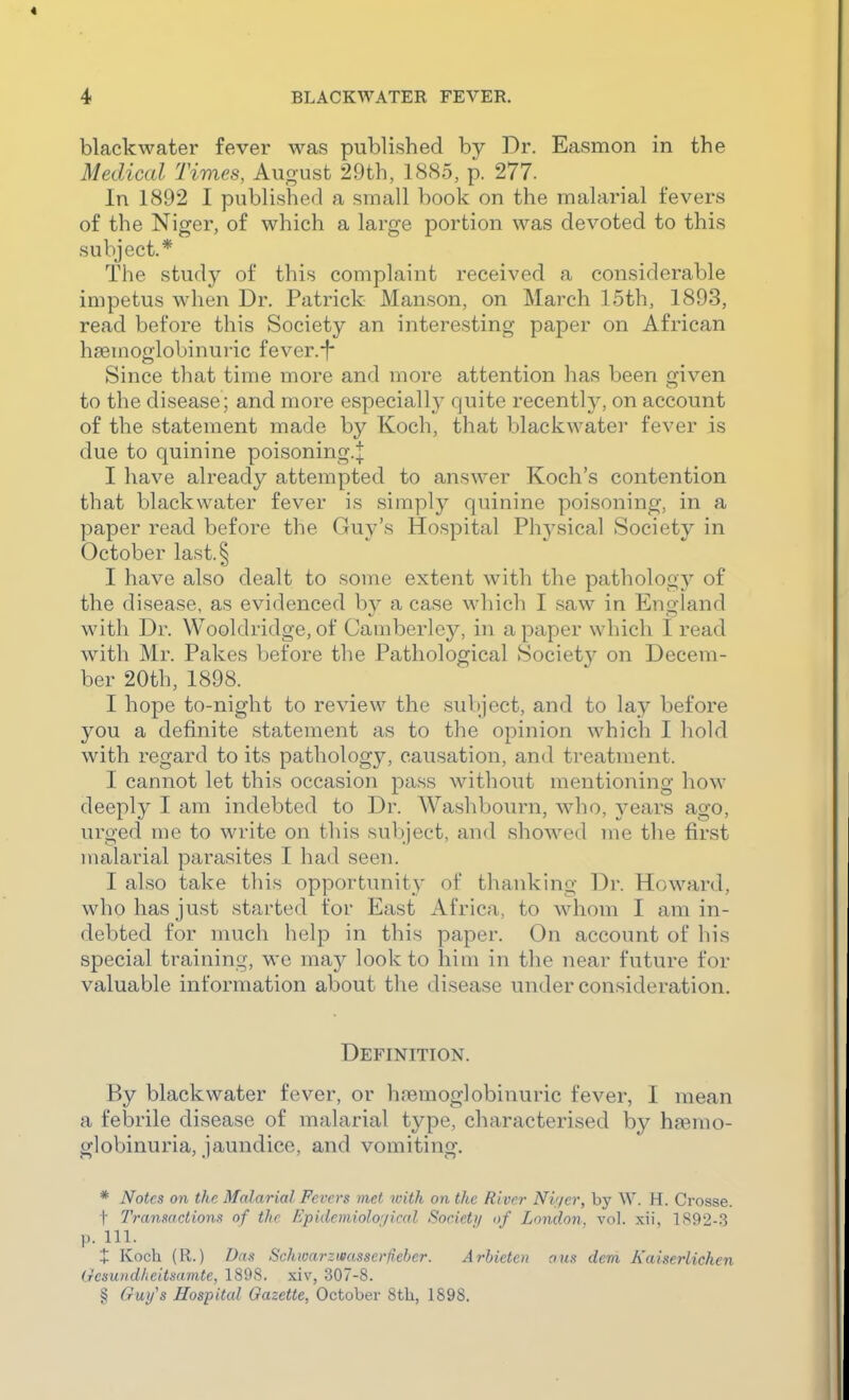 blackwater fever was published by Dr. Easmon in the Medical Times, Auo-ust 29th, 1885, p. 277. In 1892 I published a small book on the malarial fevers of the Niger, of which a large portion was devoted to this subject.* The study of this complaint received a considerable impetus when Dr. Patrick Manson, on March 15th, 1893, read before this Society an interesting paper on African hsemoglobinuric fever.-f* Since that time more and more attention has been given to the disease; and more especially' quite recently, on account of the statement made by Koch, that blackwatei* fever is due to quinine poisoning.^ I have already attempted to answer Koch's contention that blackwater fever is simply quinine poisoning, in a paper read before the Guy's Hospital Phj^sical Society in October last.§ I have also dealt to some extent with the pathology of the disease, as evidenced by a case which I saw in England with Dr. Wooldridge, of Camberlcy, in a paper which I read with Mr. Pakes before the Pathological Societ}^ on Decem- ber 20th, 1898. I hope to-night to review the subject, and to lay before you a definite statement as to the opinion which I hold with regard to its pathology, causation, and treatment. I cannot let this occasion pass without mentioning how deeply I am indebted to Dr. Washbourn, who, years ago, urged me to write on this subject, and showed me the first malarial parasites I had seen. I also take this opportunity of thanking Dr. Howard, who has just started for East Africa, to whom I am in- debted for much help in this paper. On account of his special training, we may look to him in the near future for valuable information about the disease under consideration. Definition. By blackwater fever, or hremoglobinuric fever, I mean a febrile disease of malarial type, characterised by haemo- globinuria, jaundice, and vomiting. * Notes on the Malarial Fevers met with on the River Nv/er, by W. H. Crosse, t Transactions^ of the Epidemiological Society of London, vol. xii, 1S92-.3 p. 111. X Koch (R.) Das Schioarzwasserfieber. Arhieten a us dem Kaiserlichen Gesuiidlieitsamtc, 1898. xiv, 307-8. § Gui/s Hospital Gazette, October 8th, 1898.