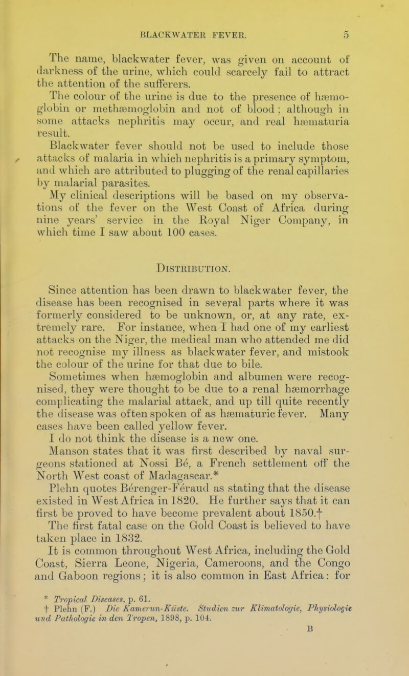 The name, blackwater fever, was given on account of darkness of the urine, which could scarcely fail to attract the attention of the sufferers. Tlie colour of the urine is due to the presence of h.iMno- globin or metluiiuioglobin and not of blood : although in some attacks nephritis may occur, and real htiiniaturia result. Blackwater fever should not be used to include those attacks of malaria in which nephritis is a primary symptom, and which are attributed to plugging of the renal capillaries by malarial parasites. My clinical descriptions will be based on my observa- tions of the fever on the West Coast of Africa during nine years' service in the Royal Niger Company, in which time I saw about 100 cases. Distribution. Since attention has been drawn to blackwater fever, the disease has been recognised in several parts where it was formerly considered to be unknown, or, at any rate, ex- tremely rare. For instance, whea I had one of my earliest attacks on the Niger, the medical man who attended me did not recognise my illness as blackwater fever, and mistook the colour of the urine for that due to bile. Sometimes when haemoo-lobin and albumen were recoo-- nised, they were thought to be due to a renal haemorrhage complicating the malarial attack, and up till quite recently the disease was often spoken of as haematuric fever. Many cases have been called yellow fever. I do not think the disease is a new one. Manson states that it was first described by naval sur- geons stationed at Nossi B^, a French settlement off the North West coast of Madagascar.* Plehn quotes Berenger-Feraud as stating that the disease existed in West Africa in 1820. He further says that it can first be proved to have become prevalent about 18r)0.-|- Thc first fatal case on the Gold Coast is believed to have taken place in 1832. It is common throughout West Africa, including the Gold Coast, Sierra Leone, Nigeria, Cameroons, and the Congo and Gaboon regions; it is also common in East Africa: for * Tropical Diseases, p. 61. t Plehn (F.) Die Kamerun-K/istc. Studien zur Klimatologie, Physiologic und Pathologie in den Tropcn, 1898, p. 104. B