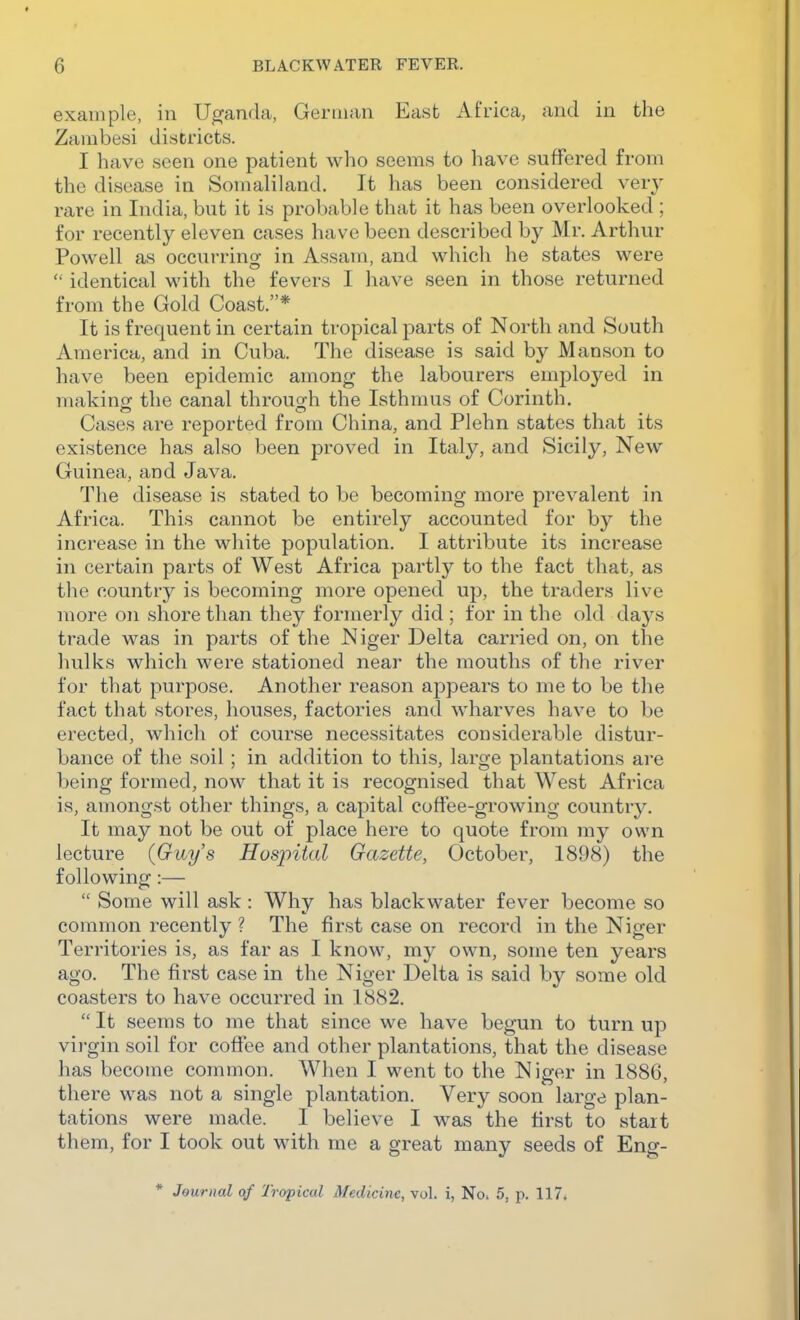 example, in Uganda, German East Africa, and in the Zambesi districts. I have seen one patient who seems to have suffered from the disease in Somaliland. It has been considered ver}' rare in India, but it is probable that it has been overlooked ; for recently eleven cases have been described by Mr. Arthur Powell as occurring in Assam, and which he states were identical with the fevers I have seen in those returned from the Gold Coast.* It is frequent in certain tropical parts of North and South America, and in Cuba. The disease is said by Manson to have been epidemic among the labourers employed in makino; the canal throug^h the Isthmus of Corinth. Cases are reported from China, and Plehn states that its existence has also been proved in Italy, and Sicily, New Guinea, and Java. The disease is stated to be becoming more prevalent in Africa. This cannot be entirely accounted for by the increase in the white population. I attribute its increase in certain parts of West Africa partly to the fact that, as the country is becoming more opened up, the traders live more on shore than they formerly did ; for in the old days trade was in parts of the Niger Delta carried on, on the hulks which were stationed near the mouths of the river for that purpose. Another reason appears to me to be the fact that stores, houses, factories and wharves have to be erected, which of course necessitates considerable distur- bance of the soil; in addition to this, large plantations are being formed, now that it is recognised that West Africa is, amongst other things, a capital coffee-growing country. It may not be out of place here to quote from my own lecture {Guys Hospital Gazette, October, 1898) the following:—  Some will ask: Why has blackwater fever become so common recently ? The first case on record in the Niger Territories is, as far as I know, my own, some ten years ago. The first case in the Niger Delta is said by some old coasters to have occurred in 1882.  It seems to me that since we have begun to turn up virgin soil for coffee and other plantations, that the disease has become common. When I went to the Niger in 1886, there was not a single plantation. Very soon large plan- tations were made. I believe I was the first to start them, for I took out with me a great many seeds of Eng- * Journal qf Tropical Medicine, vol. i, No. 5, p. 117.