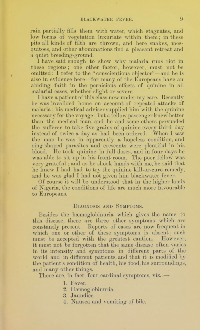 rain partially fills them with water, which stagnates, and low forms of vegetation luxuriate within them ; in these pits all kinds of filth are thrown, and here snakes, mos- quitoes, and other abominations find a pleasant retreat and a quiet breeding-ground. 1 have said enough to show why malaria runs riot in these regions; one other factor, however, must not bo omitted : I refer to the  conscientious objector—and he is also in evidence here—for many of the Eui'opeans have an abiding faith in the pernicious effects of (juinine in all malarial cases, whether slight or severe. I have a patient of this class now under my care. Recently he was invalided home on account of repeated attacks of malaria; his medical adviser supplied him with the quinine necessary for the voyage ; but a fellow passenger knew better than the medical man, and he and some others persuaded the sufferer to take five grains of quinine every third day instead of twice a da}' as had been ordered. When I saw the man he was in apparently a hopeless condition, and ring-shaped parasites and crescents were plentiful in his blood. He took quinine in full doses, and in four days he was able to sit up in his front room. The poor fellow was very grateful ; and as he shook hands with me, he said that he knew I had had to try the quinine kill-or-cure remedy, and he was glad I had not given him blackwater fever. Of course it will be understood that in the higher lands of Nigeria, the conditions of life are much more favourable to Europeans. Diagnosis and Symptoms. Besides the hgemoglobinuria which gives the name to this disease, there are three other symptoms which are constantly present. Reports of cases are now frequent in which one or other of these symptoms is absent; such must be accepted with the greatest caution. However, it must not be forgotten that the same disease often varies in its intensity and symptoms in different parts of the world and in different patients, and that it is modified by the patient's condition of health, his food, his surroundings, and many other things. There are, in fact, four cardinal symptoms, viz.:— 1. Fever, 2. Hsemoglobinuria. 3. Jaundice. 4. Nausea and vomiting of bile.