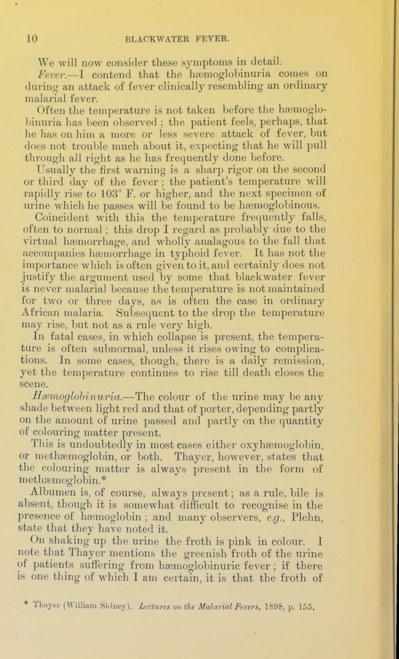 We will now consider these symptoms in detail. Fever.—I contend that the luemoglobinuria comes on during an attack of fever clinically resembling an ordinary malarial fever. Often the temperature is not taken before the ha3moglo- l)inuria has been observed ; the patient feels, perhaps, that he has on him a more or less severe attack of fever, but does not trouble much about it, expecting that he will pull through all right as he has frequently done before. Usually the first warning is a sharp rigor on the second or third day of the fever; the patient's temperature will rapidly rise to 103° F. or higher, and the next specimen of urine M'hich he passes will be found to be haemoglobinous. Coincident with this the temperature fre(iuently falls, often to normal: this drop I i-egard as probably due to tlie virtual haemorrhage, and wholly analagous to the fall that accompanies hamori-hage in typhoid fever. It has not the importance which is often given to it, and certainly does not justify the argument used by some that blackwater fever is never malarial because the temperature is not maintained for two or three days, as is often the case in ordinary African malaria. Subsequent to the drop the temperature may rise, but not as a rule very high. In fatal cases, in which collap.se is present, the tempera- ture is often subnormal, unless it rises owing to complica- tions. In some cases, though, there is a daily remission, yet the temperature continues to rise till death closes the scene. Hmmoglohinuria.—The colour of the urine may be any shade between light red and that of porter, depending partly on the amount of urine passed and partly on the quantity of colouring matter present. This is undoubtedly in most cases either oxyhfemoglobin, or methfemoglobin, or both. Thayer, however, states that the colouring matter is always present in the form of methjemocrlobin.* Albumen is, of course, always present; as a rule, bile is absent, though it is somewhat difficult to recognise in the presence of haamoglobin ; and many observers, e.g., Plehn, state that they have noted it. On shaking up the urine the froth is pink in colour. I note that Thayer mentions the greenish froth of the urine of patients suffering from hsemoglobinuric fever ; if there is one thing of which I am certain, it is that the froth of * Tljiiyer (Willkiu Sidney). Lectures on the Malarial Fevers, 1898, p. 155.