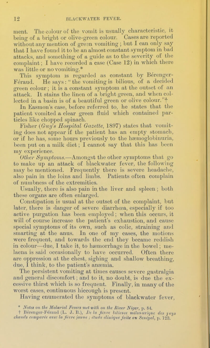 ment. The colour of the vomit is usually characteristic, it being of a bright or olive-green colour. Cases are reported without any mention of gresn vomiting ; but I can only say that I have found it to be an almost constant symptom in bad attacks, and something of a guide as to the severity of the complaint; I have recorded a case (Case 12) in which there was little or no vomiting.* This symptom is regarded as constant by Berenger- Foraud. He says the vomiting is bilious, of a dcci<led green colour; it is a constant symptom at the outset of an attack. It stains the linen of a bright green, and when col- lected in a basin is of a beautiful green or olive colour.f In Easmon's case, before referred to, he states that the patient vomited a clear green fluid which contained par- ticles like chopped spinach. Fisher (Guy's Hospital Gazette, 1897) states that vomit- ing does not appear if the patient has an empty stomach, or if he has, some hours previously to the haemoglobiiuu'ia, been put on a milk diet; I cannot say that this has been my experience. Other Symptoms.—Amongst the other symptoms that go to make up an attack of blackwater fever, the following may be mentioned. Frequently there is severe headache, also pain in the loins and limbs. Patients often complain of numbness of the extremities. Usually, there is also pain in the liver and spleen ; both these organs are often enlarged. Constipation is usual at the outset of the complaint, but later, there is danger of severe diarrhoea, especially if too active purgation has been employed; when this occurs, it will of course increase the patient's exhaustion, and cause special symptoms of its own, such as colic, straining and smarting at the anus. In one of my cases, the motions were frequent, and towards the end they became reddish in colour—due, I take it, to hsemorrhage in the bowel; me- laena is said occasionally to have occurred. Often there are oppression at the chest, sighing and shallow breathing, due, I think, to the patient's anasmia. The persistent vomiting at times causes severe gastralgia and general discomfort; and to it, no doubt, is due the ex- cessive thirst which is so frequent. Finally, in many of the worst cases, continuous hiccough is present. Having enumerated the symptoms of blackwater fever, * Notes 011 the Malarial Fevers met with on the River Niger, p. 84. t Berenger-Fe'raud (L. J. B.), Ik la Jiixrc liiitvic milaiivriqvc ihs 2 ays chauds comparee arec la Jierre javne ; etude cliniquc faiie av Senegal, p. ]23.