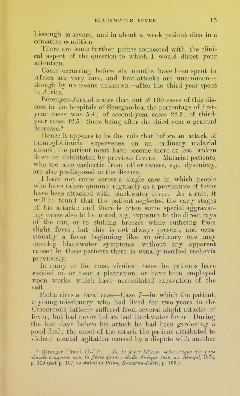 hiccough is severe, and in about a week patient dies in a comatose condition. There are some further points connected with the clini- cal aspect of the question to which I would direct your attention. Cases occui-ring before six months have been spent in Africa are very rare, and first attacks are unconimon—- though by no means unknown—after the third year spent in Africa. Berenger-Feraud states that out of 100 cases of this dis- ease in the hospitals of Senegambia, the percentage of first- year cases was 5.4 ; of second-year cases 22.5; of third- year cases 42.5 ; there being after the third year a gradual decrease.* Hence it appears to be the rule that before an attack of hemoglobinuria supervenes on an ordinary malarial attack, the patient must have become more or less broken down or debilitated by previous fevers. Malarial patients, who are also cachectic from other causes, e.g., dysenter}^, are also predisposed to the disease. I have not come across a single case in which people who have taken quinine regularly as a preventive of fever have been attacked with black water fever. As a rule, it will be found that the patient neglected the early stages of his attack ; and there is often some special aggravat- ing cause also to be noted, e.g., exposure to the direct rays of the sun, or to chilling breezes while suffering from slight fever ; but this is not always present, and occa- sionally a fever beginning like an ordinary one may develop blackwater symptoms without any apparent cause; in these patients there is usually marked cachexia previously. In many of the most virulent cases the patients have resided on or near a plantation, or have been employed upon works which have necessitated excavation of the soil. Plehn cites a fatal case—Case 7—in which the patient, a 3'oung missionary, who had lived for two years in the Cameroons, lattei'ly suffered from several slight attacks of fever, but had never before had blackwater fever. During the last da^^s before his attack he had been gardening a good deal; the onset of the attack the patient attributed to violent mental agitation caused by a dispute with another * Berenger Feraiid (L.J.B.) I>e l« fiiu-rc biHcuse iiu'luniirii/iie dcs pans chauds coniparee avcc la fievre jaunc; ctnde clinique faitc au iS4ncqid, 1874, p. 109 (not p. 107, as stated iu Plehn, Kamerun-Kiiste, p. 106.)