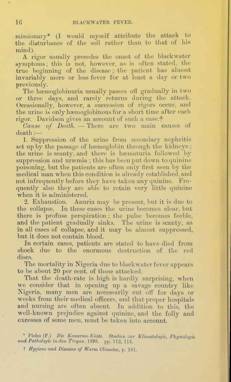 missionary* (I would myself attribute the attack to the disturbance of the soil rather than to that of his mind). A rigor usually precedes the onset of the black water symptoms; this is not, however, as is often stated, the true beginning of the disease; the patient has almost invariably more or less fever for at least a day or two previously. The hfEmoglobinuria usually passes off gradually in two or three days, and rarely returns during the attack. Occasionally, however, a succession of rigors occui-, and the urine is only hpemoglobinous for a short time after each rigor. Davidson gives an account of such a casc.*f* Cause of Death. — There are two main causes of death:— 1. Suppression of the urine from secondary nephritis set up by the passage of haemoglobin through the kidneys ; the urine is scanty, and there is hsematuria followed by suppression and uraemia ; this has been put down to quinine poisoning, but the patients are often only first seen by the medical man when this condition is already established, and not infrequently before they have taken any quinine. Fre- quently also they are able to retain very little quinine when it is administered. 2. Exhaustion. Anuria may be present, but it is due to the collapse. In these cases the urine becomes clear, but there is profuse perspiration ; the pulse becomes feeble, and the patient gradually sinks. The urine is scanty, as in all cases of collapse, and it may be almost suppressed, but it does not contain blood. In certain cases, patients are stated to have died from shock due to the enormous destruction of the red discs. The mortality in Nigeria due to blackwater fever appears to be about 20 per cent, of those attacked. That the death-rate is high is hardly surprising, when we consider that in opening up a savage country like Nigeria, many men are necessarily cut off' for days or weeks from their medical officers, and that proper hospitals and nursing are often absent. In addition to this, the well-known prejudice against quinine, and the folly and excesses of some men, must be taken into account. * Plehu (F.) Die Kamerun-Kiistc. Studien zur Klimatolofjk, Physiologie und Pathologic in den Tropen. 1898. pp. 112, 113. t Hygiene and Diseases of Warm Climates, p. 181.