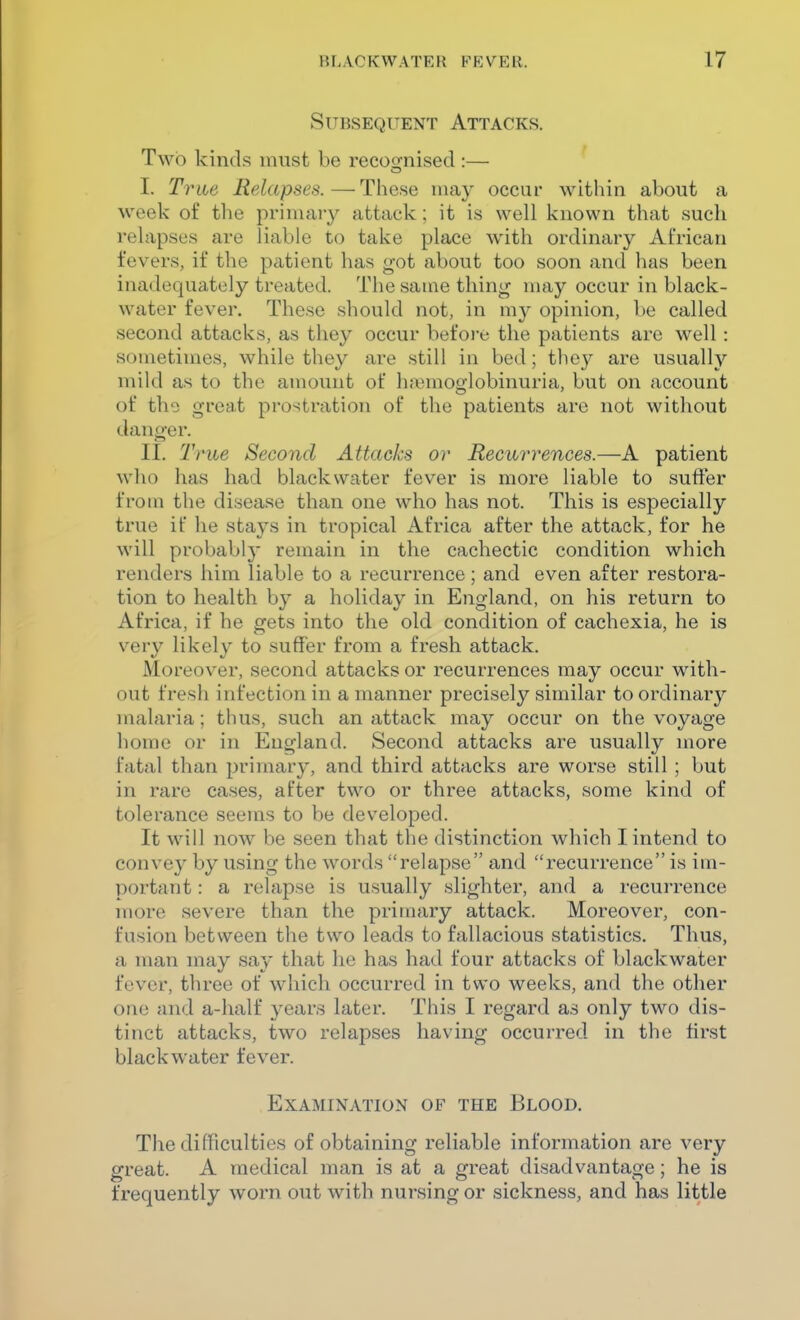 Subsequent Attacks. Two kinds must be recoo-nised :— I. Trm Relapses.—These nia}^ occur within about a week of the priniaiy attack; it is well known that such relapses are liable to take place with ordinary African fevers, if the patient has got about too soon and has been inadequately treated. The same thing may occur in black- water fever. These should not, in my opinion, be called second attacks, as they occur before the patients are well : sometimes, while they are still in bed; they are usually mild as to the amount of hi^^moglobinuria, but on account of the grea.t prostration of the patients are not without danger. II. True Second Attacks or Recurrences.—A patient wilt) has had blackvvater fever is more liable to suffer from the disease than one who has not. This is especially true if he stays in tropical Africa after the attack, for he will probably remain in the cachectic condition which renders him liable to a recurrence; and even after restora- tion to health by a holiday in England, on his return to Africa, if he gets into the old condition of cachexia, he is very likely to suffer from a fresh attack. Moreover, second attacks or recurrences may occur with- out fresh infection in a manner precisely similar to ordinary malaria; thus, such an attack may occur on the voyage home or in England. Second attacks are usually more fatal than primary, and third attacks are worse still ; but in rare cases, after two or three attacks, some kind of tolerance seems to be developed. It will now be seen that the distinction which I intend to convey by using the words relapse and recurrence is im- portant : a relapse is usually slighter, and a recurrence more severe than the primary attack. Moreover, con- fusion between the two leads to fallacious statistics. Thus, a man may say that he has had four attacks of blackwater fever, three of which occurred in two weeks, and the other one and a-half years later. This I regard as only two dis- tinct attacks, two relapses having occurred in the first blackwater fever. Examination of the Blood, The difficulties of obtaining reliable information are very great. A medical man is at a great disadvantage; he is frequently worn out with nursing or sickness, and has little