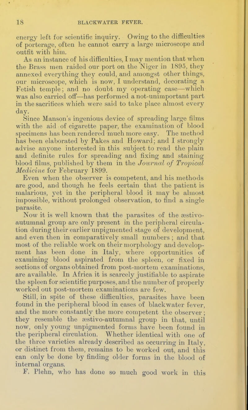 energy left for scientific inquiry. Owing to the difficulties of porterage, often he cannot carry a large microscope and outfit with him. As an instance of his difficulties, I may mention that when the Brass men raided our port on the Niger in 1895, they annexed everything they could, and amongst other things, our microscope, which is now, I understand, decorating a Fetish temple; and no doubt my operating case—which was also carried off—has performed a not-unimportant part in the sacrifices which were said to take place almost every day. Since Hanson's ingenious device of spreading large films with the aid of cigarette paper, the examination of blood specimens has been rendered much more easy. The method has been elaborated by Pakes and Howard; and I strongly advise anyone interested in this subject to read the plain and definite rules for spreading and fixing and staining blood films, published by them in the Journal of Tropical Medicine for February 1899. Even when the observer is competent, and his methods are good, and though he feels certain that the patient is malarious, yet in the peripheral blood it may be almost impossible, without prolonged observation, to find a single parasite. Now it is well known that the parasites of the sestivo- autumnal group are only present in the peripheral circula- tion during their earlier unpigmented stage of development, and even then in comparatively small numbers ; and that most of the reliable work on their morphology and develop- ment has been done in Ital}', where opportunities of examining blood aspirated from the spleen, or fixed in sections of organs obtained from post-mortem examinations, are available. In Africa it is scarcely justifiable to aspirate the spleen for scientific purposes, and the number of properly worked out post-mortem examinations are few. Still, in spite of these difficulties, parasites have been found in the peripheral blood in cases of blackw^ater fever, and the more constantly the more competent the observer; they resemble the aastivo-autunmal group in that, until now, only young unpigmented forms have been found in the peripheral circulation. Whether identical with one of the three varieties already described as occurring in Italy, or distinct from them, remains to be worked out, and this can only be done by finding older forms in the blood of internal organs. F» Plehn, who has done so much good work in this