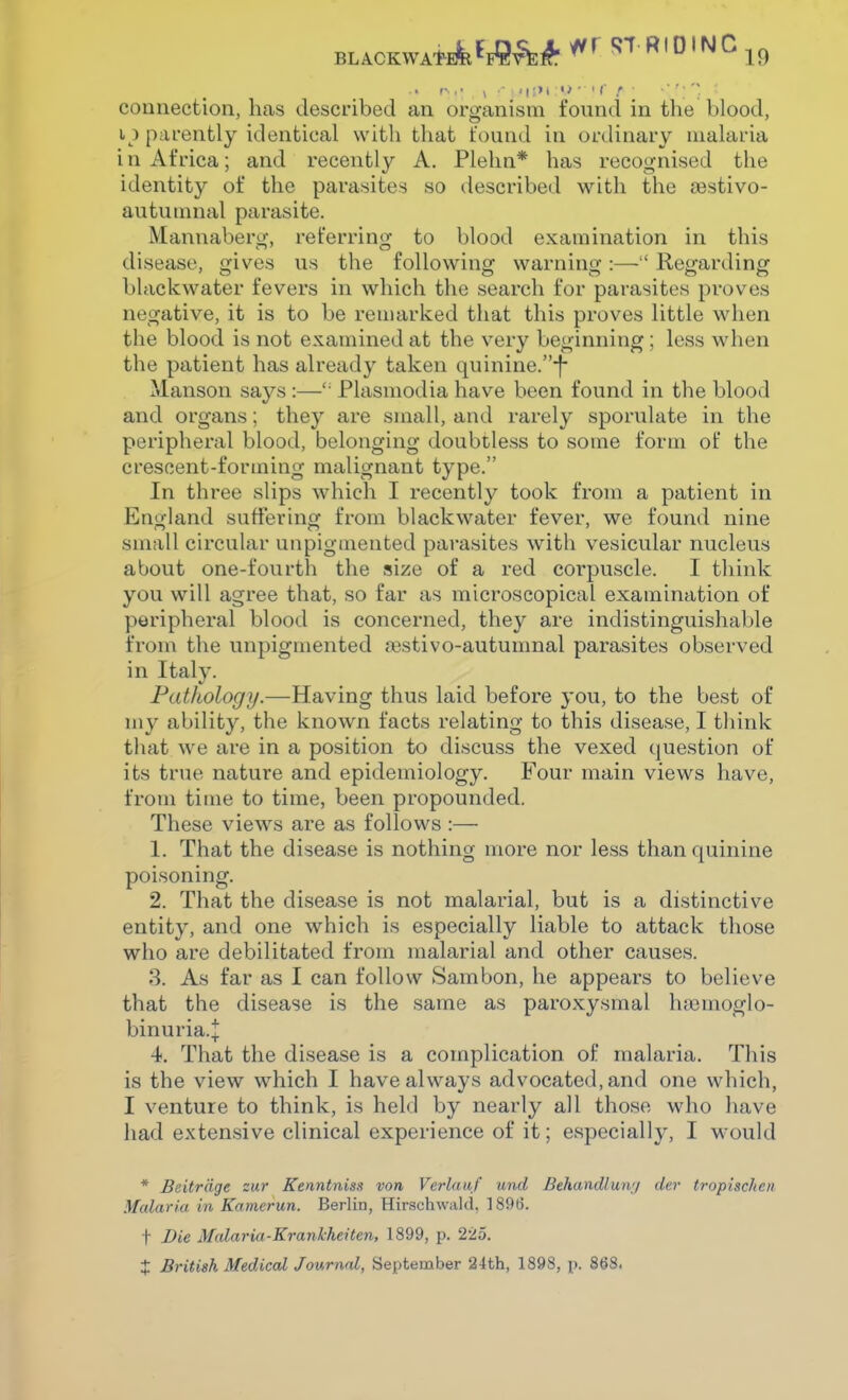 parently identical with that found in ordinary niahxria in Africa; and recently A. Plelin* has recognised the identity of the parasites so described with the (Bstivo- autuninal parasite. Mannaberg, referring to blood examination in this disease, gives us the following warning :— Regarding blackwater fevers in which the search for parasites proves negative, it is to be remarked that this proves little when the blood is not examined at the very beginning; less when the patient has already taken quinine.-f Manson says :— Plasmodia have been found in the blood and organs; they are small, and rarely sporulate in the peripheral blood, belonging doubtless to some form of the crescent-forming malignant type. In three slips which I recently took from a patient in Eno-land suffering from blackwater fever, we found nine small circular unpigmented parasites with vesicular nucleus about one-fourth the size of a red corpuscle. I think you will agree that, so far as microscopical examination of peripheral blood is concerned, they are indistinguishable from the unpigmented asstivo-autumnal parasites observed in Italy. Pathology.—Having thus laid before you, to the best of my ability, the known facts relating to this disease, I think that we are in a position to discuss the vexed question of its true nature and epidemiology. Four main views have, from time to time, been propounded. These views are as follows :— 1. That the disease is nothing more nor less than quinine poisoning. 2. That the disease is not malarial, but is a distinctive entity, and one which is especially liable to attack those who are debilitated from malarial and other causes. 3. As far as I can follow Sambon, he appears to believe that the disease is the same as paroxysmal luiemoglo- binuria.;|; 4. That the disease is a complication of malaria. This is the view which I have always advocated, and one which, I venture to think, is held by nearly all those who have had extensive clinical experience of it; especially, I w'ould * Beitrdge zur Kenntnisa von Verlauf und Behandlun'j der tropisclten Malaria in Kamerun. Berlin, Hir.schwald, 1896. t Die Malaria-Kranlcheiten, 1899, p. 225. X British Medical Journal, September 2-lth, 1898, p. 868.