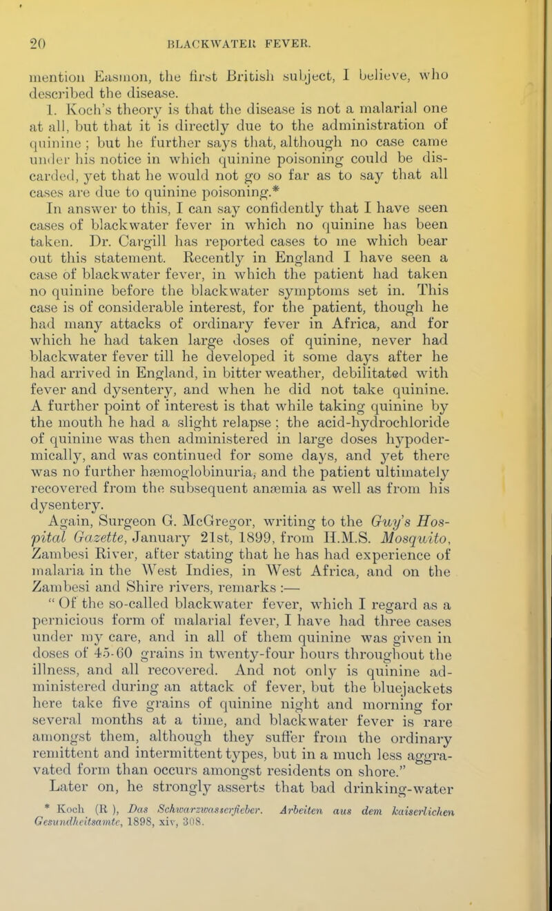 mention Easiuon, the tirst British subject, I believe, who desci'ibecl the disease. 1. Koch's theory is that the disease is not a malarial one at all, but that it is directly due to the administration of quinine ; but he further says that, although no case came under his notice in which quinine poisoning could be dis- carded, yet that he would not go so far as to say that all cases are due to quinine poisoning.* In answer to this, I can say confidently that I have seen cases of blackwater fever in which no quinine has been taken. Dr. Cargill has reported cases to me which bear out this statement. Recently in England I have seen a case of blackwater fever, in which the patient had taken no quinine before the blackwater symptoms set in. This case is of considerable interest, for the patient, though he had many attacks of ordinary fever in Africa, and for which he had taken large doses of quinine, never had blackwater fever till he developed it some days after he had arrived in England, in bitter weather, debilitated wdth fever and dysentery, and when he did not take quinine. A further point of interest is that while taking quinine by the mouth he had a slight relapse ; the acid-hydrochloride of quinine was then administered in large doses hypoder- mically, and was continued for some days, and yet there was no further hsemoglobinuria, and the patient ultimately recovered from the subsequent anaemia as well as from his dysentery. Again, Surgeon G. McGregor, writing to the Guys Hos- pital Gazette, January 21st, 1899, from H.M.S. Mosquito, Zambesi River, after stating that he has had experience of malaria in the West Indies, in West Africa, and on the Zambesi and Shire rivers, remarks :—  Of the so-called blackwater fever, w^hich I regard as a pernicious form of malarial fever, I have had three cases under my care, and in all of them quinine was given in doses of 45-60 grains in twenty-four hours throughout the illness, and all recovered. And not only is quinine ad- ministered during an attack of fever, but the bluejackets here take five gi-ains of quinine night and morning for several months at a time, and blackwater fever is rare amongst them, although they suffer from the ordinary remittent and intermittent types, but in a much less aggra- vated form than occurs amongst residents on shore. Later on, he strongly asserts that bad drinking-water * Koch (R ), Das Schwarzwasserficber. Arbeiten aus dem kaiserlichen Gesimdheitsamtc, 1898, xiv, 308.