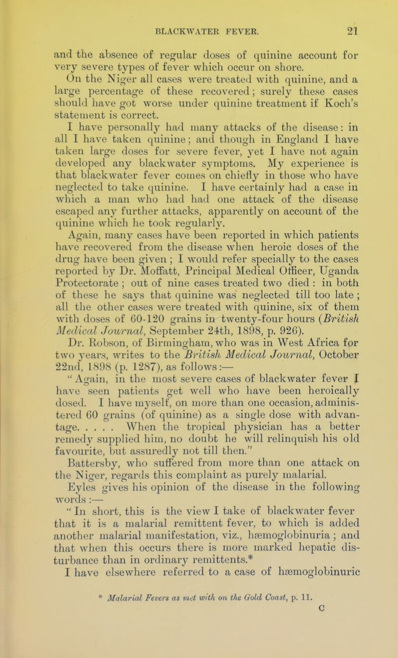 and the absence of rec^ular doses of quinine account for veiy severe types of fever which occur on shore. On the Nio-er all cases were treated with quinine, and a large percentage of these recovered; surely these cases should have got worse under quinine treatment if Koch's statement is correct. I have personally had many attacks of the disease: in all I have taken quinine; and though in England I have taken large doses for severe fever, yet I have not ao-ain developed any blackwater sj'mptoms. My experience is that blackwater fever comes on chiefly in those who have neglected to take quinine. I have certainly had a case in which a man who had had one attack of the disease escaped any further attacks, apparently on account of the ([uinine which he took regularly. Again, many cases have been reported in which patients have recovered from the disease when heroic doses of the drug have been given ; I would refer specially to the cases reported by Dr. MofFatt, Principal Medical Officer, Uganda Protectorate ; out of nine cases treated two died : in both of these he says that quinine was neglected till too late ; all the other cases were treated with quinine, six of them with doses of 60-120 grains in twenty-four hours (British Medical Journal, September 24th, 1898, p. 926). Dr. Robson, of Birmingham, who was in West Africa for two years, writes to the British Medical Journal, October 22nd, 1898 (p. 1287), as follows:—  Auain, in the most severe cases of blackwater fever I have seen patients get well who have been heroically dosed. I have myself, on more than one occasion, adminis- tered 60 grains (of quinine) as a single dose with advan- tage When the tropical physician has a better remedy supplied him, no doubt he will relinquish his old favourite, but assuredly not till then. Battersby, who suffered from more than one attack on the Niger, regards this complaint as purely malarial. Eyles gives his opinion of the disease in the following words :—  In short, this is the view I take of blackwater fever that it is a malarial remittent fever, to which is added another malarial manifestation, viz., haemoglobinuria ; and that when this occurs there is more marked hepatic dis- turbance than in ordinary remittents.* I have elsewhere referred to a case of hsemoglobinuric