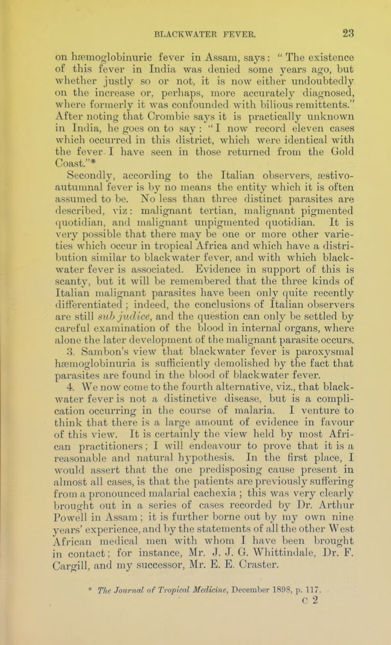 on hsemoglobinuric fever in Assam, says:  The existence of this fever in India was denied some years ago, but whether justly so or not, it is now either undoubtedly on the increase or, perhaps, more accurately diagnosed, where formerly it was confounded with bilious remittents. After noting that Orombie says it is practically unknown in India, he goes on to say :  I now record eleven cases which occurred in this district, which were identical with the fever I have seen in those returned from the Gold Coast.* Secondly, according to the Italian observers, jiestivo- autumnal fever is by no means the entity which it is often assumed to be. No less than three distinct parasites are described, viz: malignant tertian, malignant pigmented quotidian, and malignant unpigmented quotidian. It is very possible that there may be one or more other varie- ties which occur in tropical Africa and which have a distri- bution similar to black water fever, and with which black- water fever is associated. Evidence in support of this is scanty, but it will be remembered that the three kinds of Italian malignant parasites have been only quite recently differentiated ; indeed, the conclusions of Italian observers are still suh judice, and the question can only be settled by careful examination of the blood in internal organs, where alone the later development of the malignant parasite occurs. 8. Sambon's view that blackwater fever is paroxysmal hremoglobinuria is sufficiently demolished by the fact that parasites are found in the blood of blackwater fever. 4. We now come to the fourth alternative, viz., that black- water fever is not a distinctive disease, but is a compli- cation occurring in the course of malaria. I venture to think that there is a large amount of evidence in favour of this view. It is certainly the view held by most Afri- can practitioners; I will endeavour to prove that it is a reasonable and natural hypothesis. In the first place, I would assert that the one predisposing cause present in almost all cases, is that the patients are previously suffering from a pronounced malarial cachexia ; this was very cleai'ly brought out in a series of cases recorded by Dr. Arthur Powell in Assam; it is further borne out by my own nine years' experience, and by the statements of all the other West African medical men with whom I have been brought in contact: for instance, Mr. J. J. G. Whittindale, Dr. F. Cargill, and my successor, Mr. E. E. Craster. * The Journal of Tropical Medicine, December 1898, p. 117. c; 2