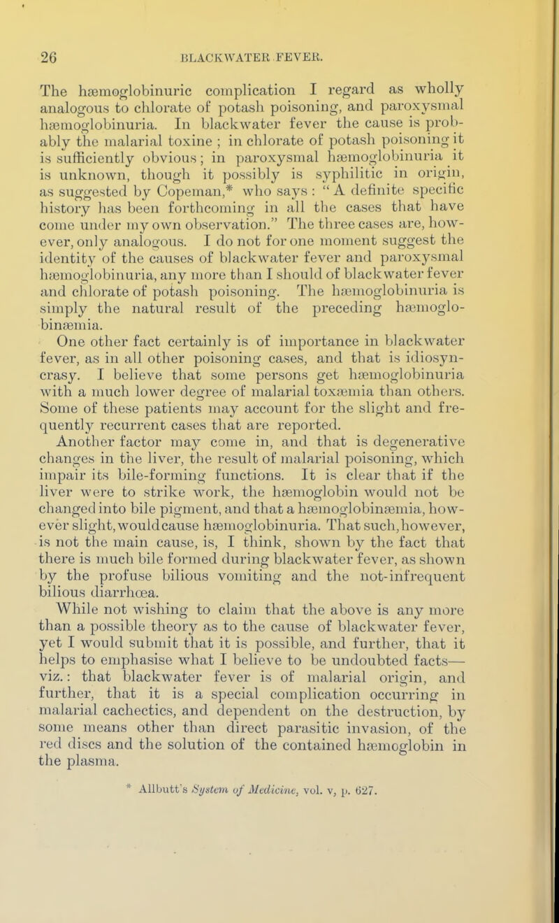 The hgemoglobinuric complication I regard as wholly analogous to chlorate of potash poisoning, and paroxysmal hciemoglobinuria. In black water fever the cause is prob- ably the malarial toxine ; in chlorate of potash poisoning it is sufficiently obvious; in paroxysmal haemoglobinuria it is unknown, though it possibly is syphilitic in ori<jin, as suggested by Copeman,* who says :  A definite specific history has been forthcoming in all the cases that have come under my own observation. The three cases are, how- ever, only analogous. I do not for one moment suggest the identity of the causes of blackwater fever and paroxj^smal hfemoglobinuria, any more than I should of blackwater fever and chlorate of potash poisoning. The hajmoglobinuria is simply the natural result of the preceding hajmoglo- binaemia. One other fact certainly is of importance in Vjlackwater fever, as in all other poisoning cases, and that is idiosyn- crasy. I believe that some persons get haemoglobinuria with a nmch lower deijree of malarial tox;\3mia than others. Some of these patients may account for the slight and fre- quently recurrent cases that are reported. Another factor may come in, and that is degenerative changes in the liver, the result of malarial poisoning, which impair its bile-forming functions. It is clear that if the liver were to strike work, the hasmoglobin would not be changed into bile pigment, and that a haemoglobinjemia, how- ever slight, would cause hsemoglobinuria. That such,however, is not the main cause, is, I think, shown by the fact that there is nmch bile formed during blackwater fever, as shown by the profuse bilious vomiting and the not-infrequent bilious diarrhoea. While not wishing to claim that the above is any more than a possible theory as to the cause of blackwater fever, yet I would submit that it is possible, and further, that it helps to emphasise what I believe to be undoubted facts— viz.: that blackwater fever is of malarial origin, and further, that it is a special complication occurring in malarial cachectics, and dependent on the destruction, by some means other than direct parasitic invasion, of the red d iscs and the solution of the contained haimcglobin in the plasma. * Allbutf s Hi/stem of Medicine, vol. v, jj. (527.