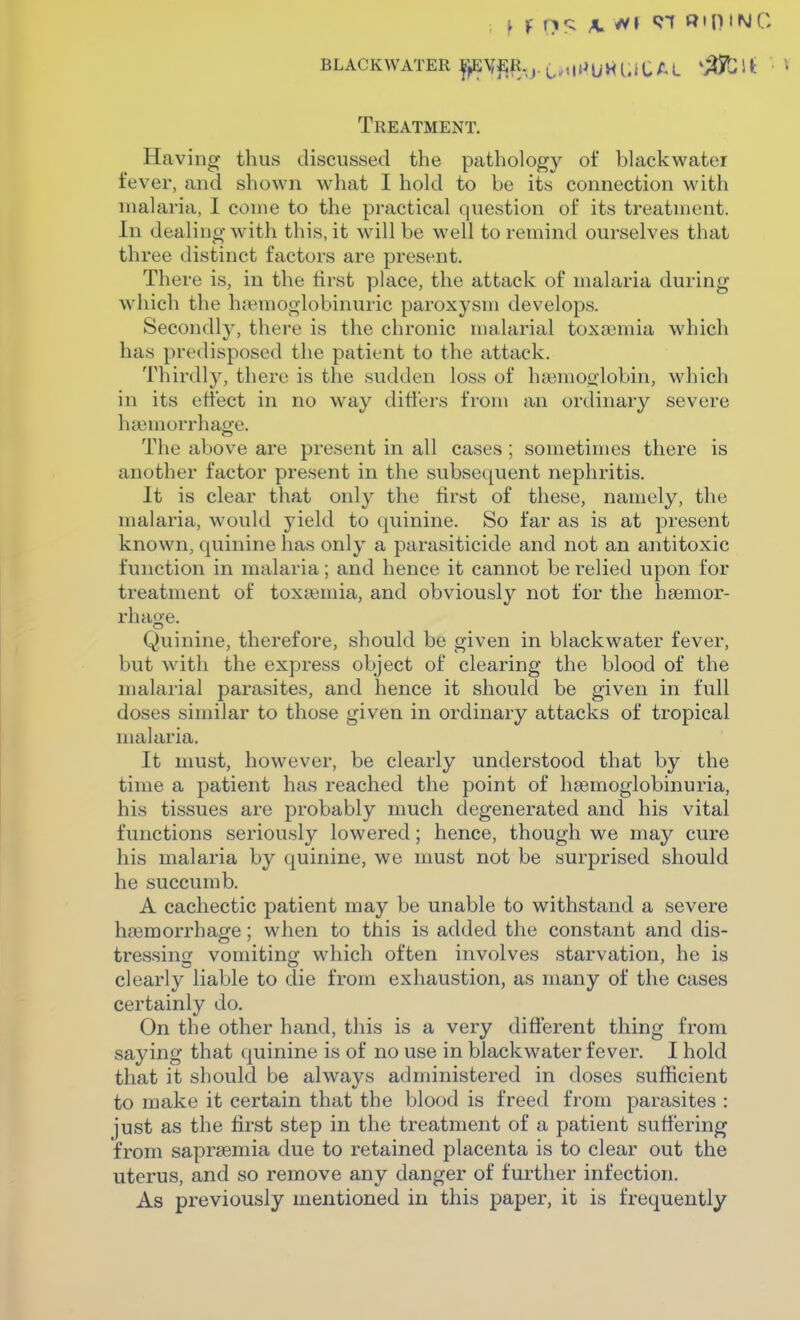 ^ f nc; ^ ^1 97 Rip INC BLACKWATER l^^y^R.j.^.^iiUVfUiCAL 'M^^ ' Treatment. Having thus discussed the pathology of blackwatei fev^er, and shown what I hold to be its connection with malaria, I come to the practical question of its treatment. In dealing with this, it will be well to remind ourselves that three distinct factors are present. There is, in the first place, the attack of malaria during which the h;\>moglobinuric paroxysm develops. Secondly, there is the chronic malarial toxa3mia which has predisposed the patient to the attack. Thirdly, there is the sudden loss of hajmoglobin, wdiich in its effect in no way differs from an ordinary severe luemorrhao'e. The above are present in all cases; sometimes there is another factor present in the subsequent nephritis. It is clear that only the first of these, namely, the malaria, w-ould yield to quinine. So far as is at present known, quinine has only a parasiticide and not an antitoxic function in malaria; and hence it cannot be relied upon for treatment of toxtemia, and obviously not for the haemor- rhage. Quinine, therefore, should be given in black water fever, but with the express object of clearing the blood of the malarial parasites, and hence it should be given in full doses similar to those given in ordinary attacks of tropical malaria. It must, however, be clearly understood that by the time a patient has reached the point of hsemoglobinuria, his tissues are probably much degenerated and his vital functions seriously lowered; hence, though we may cure his malaria by quinine, we nmst not be surprised should he succumb. A cachectic patient may be unable to withstand a severe haamorrhage; when to this is added the constant and dis- tressincT vomiting which often involves starvation, he is clearly liable to die from exhaustion, as many of the cases certainly do. On the other hand, this is a very different thing from saying that quinine is of no use in blackwater fever. I hold that it should be always administered in doses sufficient to make it certain that the blood is freed from parasites : just as the first step in the treatment of a patient suffering from saprsemia due to retained placenta is to clear out the uterus, and so remove any danger of further infection. As previously mentioned in this paper, it is frequently