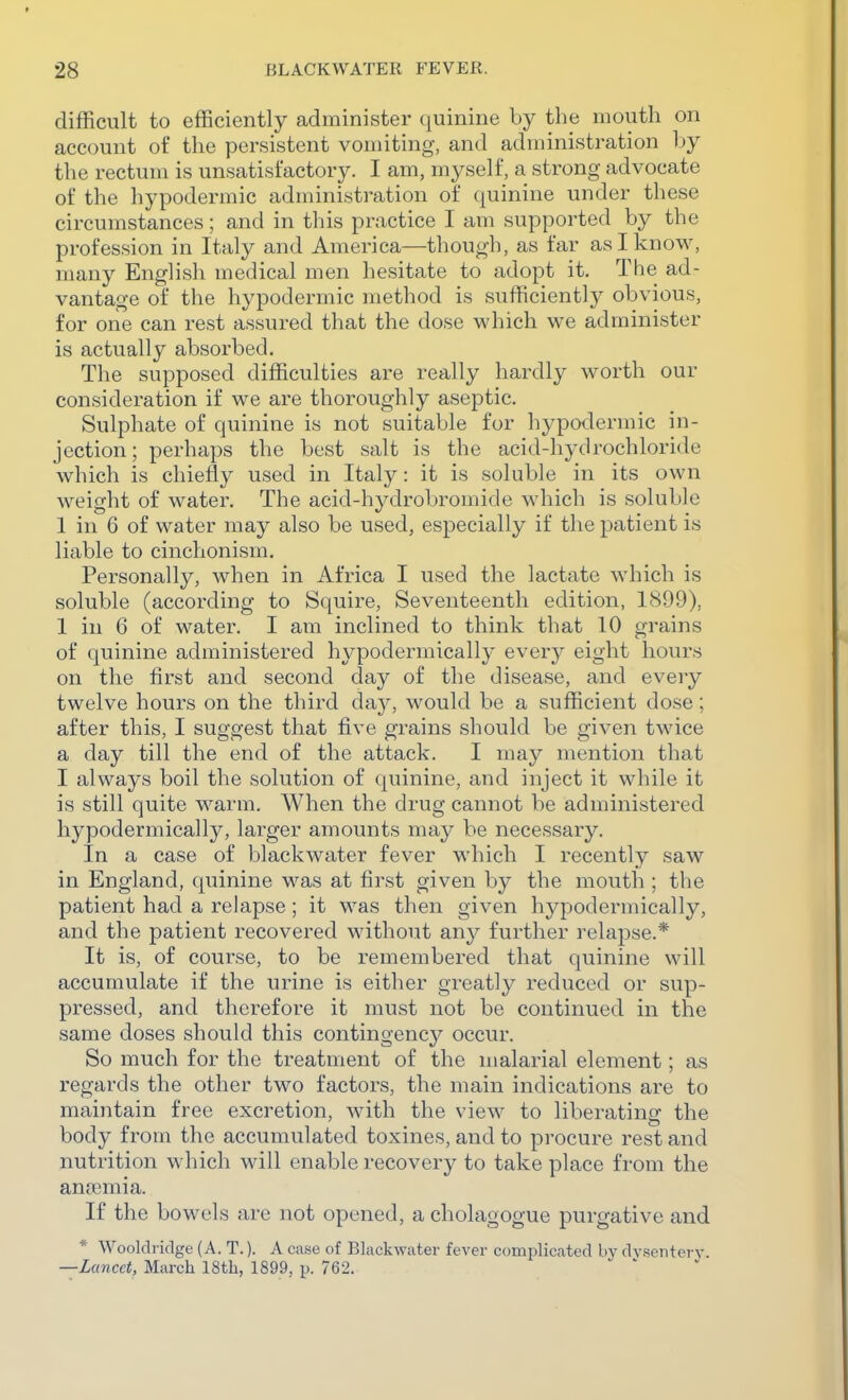 difficult to efficiently administer quinine by the mouth on account of the persistent vomiting, and administration by the rectum is unsatisfactory. I am, myself, a strong advocate of the hypodermic administration of quinine under these circumstances; and in this practice I am supported by the profession in Italy and America—though, as far as I know, many English medical men hesitate to adopt it. The ad- vantage of the hypodermic method is sufficiently obvious, for one can rest assured that the dose which we administer is actually absorbed. The supposed difficulties are really hardly worth our consideration if we are thoroughly aseptic. Sulphate of quinine is not suitable for hypodermic in- jection; perhaps the best salt is the acid-hj^drochloride which is chiefly used in Italy: it is soluble in its own weight of water. The acid-hydrobromide which is soluble 1 in 6 of water may also be used, especially if the patient is liable to cinchonism. Personally, when in Africa I used the lactate which is soluble (according to Squire, Seventeenth edition, 1899), 1 in 6 of water. I am inclined to think that 10 grains of quinine administered hypodermically every eight hours on the first and second day of the disease, and every twelve hours on the third daj, would be a sufficient dose; after this, I suggest that five grains should be given twice a day till the end of the attack. I may mention that I always boil the solution of quinine, and inject it while it is still quite warm. When the drug cannot be administered hypodermically, larger amounts may be necessary. In a case of blackwater fever which I recently saw in England, qiiinine was at first given by the mouth ; the patient had a relapse ; it was then given hypodermically, and the patient recovered without any further relapse.* It is, of course, to be remembered that quinine will accumulate if the urine is either greatly reduced or sup- pressed, and therefore it must not be continued in the same doses should this contingency occur. So much for the treatment of the malarial element; as regards the other two factors, the main indications are to maintain free excretion, with the view to liberating the body from the accumulated toxines, and to procure rest and nutrition which will enable recovery to take place from the anjemia. If the bowels are not opened, a cholagogue purgative and * Wooldridge (A. T.). A case of Blackwater fever complicated by dvsenterj-. —Lancet, March 18th, 1899, p. 762.