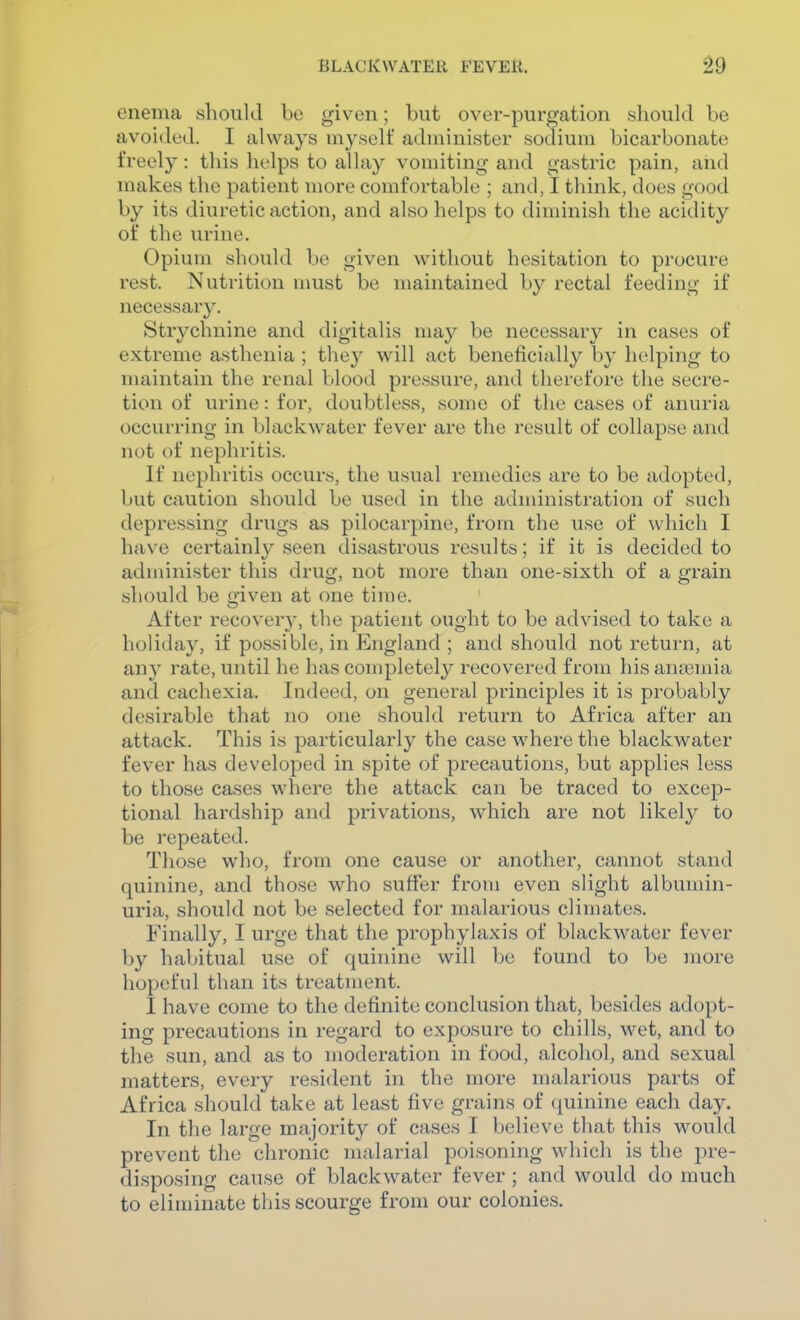 enema should be given; but over-purgation should be avoided. I always myself administer sodium bicarbonate freely: this helps to allay vomiting and gastric pain, and makes the patient more comfortable ; and, I think, does good by its diuretic action, and also helps to diminish the acidity of the urine. Opium should be given without hesitation to procure rest. Nutrition must be maintained by rectal feeding if necessary. Strychnine and digitalis may be necessary in cases of extreme asthenia ; they will act beneficially by helping to maintain the renal blood pressure, and therefore the secre- tion of in-ine: for, doubtless, some of the cases of anuria occurring in blackwater fever are the result of collapse and not of nephritis. If nephritis occurs, the usual remedies are to be adopted, but caution should be used in the administration of such depressing drugs as pilocarpine, from the use of which I have certainly seen disastrous results; if it is decided to administer this drug, not more than one-sixth of a grain should be given at one time. After recovery, the patient ought to be advised to take a holiday, if possible, in England ; and should not return, at any rate, until he has completely recovered from his anaemia and cachexia. Indeed, on general principles it is probably desirable that no one should return to Africa after an attack. This is particularly the case where the blackwater fever has developed in spite of precautions, but applies less to those cases where the attack can be traced to excep- tional hardship and privations, which are not likely to be repeated. Those who, from one cause or another, cannot stand quinine, and those who suffer from even slight albumin- uria, should not be selected for malarious climates. Finally, I urge that the prophylaxis of blackwater fever by habitual use of quinine will be found to be more hopeful than its treatment. I have come to the definite conclusion that, besides adopt- ing precautions in regard to exposure to chills, wet, and to the sun, and as to moderation in food, alcohol, and sexual matters, every resident in the more malarious parts of Africa should take at least five grains of (juinine each day. In the large majority of cases I believe that this would prevent the chronic malarial poisoning which is the pre- disposing cause of blackwater fever; and would do much to eliminate this scourge from our colonies.