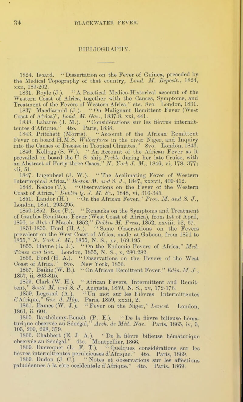 BTBLIOGKAPHY. 1824. Isoard.  Dissertation on the Fever of Guinea, preceded by the Medical Topograjjhy of that country, Lcnul. M. Rcjwsif., 1824, xxii, 189-202. 1831. Boyle (J.).  A Practical Medico-Historical account of the Western Coast of Africa, together with the Causes, Symptoms, and Treatment of the Fevers of Western Africa, etc. 8vo. London, 1831. 1837. Macdiarmid (J.). On Malignant Remittent Fever (West Coast of Africa), Lond. M. Gaz., 1837-8, xxi, 441. 1838. Labarre (J. M.). Considerations sur les fievres intermit- tontes d'Afrique. 4to. Paris, 1838. 1843. Pritchetfc (Morris).  Account of the African Remittent Fever on board H.M.S. fVilberforce in the river Niger, and Inquiry into the Causes of Disease in Tropical Climates. 8vo. London, 1843. 1846. Kellogg (S. W.).  An Account of the African Fever as it prevailed on board the U. S. ship Freble during her late Cruise, with an Abstract of Forty-three Cases, N. York J. M., 1846, vi, 178, 377; vii, 51. 1847. Lugenbeel (J. W.). The Acclimating Fever of Western Intertropical Africa, Budun M. andS. J., 1847, xxxvii, 409-412. 1848. Kehoe (T.). Observations on the Fever of the Western Coast of Africa, DuJ>lin Q. J. M. Sc., 1848, vi, 316-345. 1851. Landor (H.)  On the African Fever, Prov. M. and S. J., London, 1851, 293-295. 1850- 1852. Roe (P.).  Remarks on the Symptoms and Treatment of Gambia Remittent Fever (West Coast of Africa), froni 1st of April, 1850, to 31st of March, 1852, DnhUn M. Press, 1852, xxviii, 52, 67. 1851- 1855. Ford (H.A.). Some Observations on the Fevers prevalent on the West Coast of Africa, made at Gaboon, from 1851 to 1855, N. York J M., 1855, N. S., xv, 169-195. 1855. Hayne (L. J.). On the Endemic Fevers of Africa, Med. Times and Gaz. London, 1855, N. S., x, 280-282. 1856. Ford (H A.).  Observations on the Fevers of the West Coast of Africa. 8vo. New York, 1856. 1857. Baikie (W. B.).  On African Remittent Fever, Edin. M. J., 1857, ii, 803-815. 1859. Clark (W. H.). African Fevers, Intermittent and Remit- tent, SonVi M. and 8. J., Augusta, 1859, N. S., xv, 172-176. 1859. Legrand (A.). Un mot sur les Fievres Intermittentes d'Afrique, Gaz. d. Hop. Paris, 1859, xxxii, 2. 1861. Fames (W. J.). Fever on the lUfiger, Lancet. London, 1861, ii, 604. 1865. Barthelemy-Benoit (P. E.).  De la fievre bilieuse hema- turique observe'e au Sene'gal, Arch, de Med. Nar. Paris, 18(55, iv, 5, 105, 209, 298, 379. 1866. Chabbert (E. J. A.). De la fievre bilieuse hematurifjue observee au Se'ndgal. 4to. Montpellier, 1866. 1869. Ducroquet (L. F. T.).  Quelques considerations sur les tievres intermittentes pernicieuses d'Africjue. 4to. Paris, 1869. 1869. Dudon (J. C). Notes et observations sur les affections paludeennes a la cote occidentale d'Afrique. 4to. Paris, 1869.