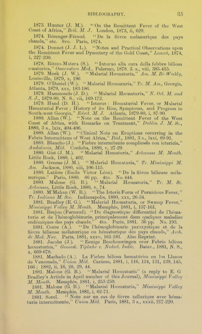 1873. Hunter (J. M.). On the Remittent Fever of the West Coast of Africa, Brit. J\[. J. T^ondon, 1873, ii, G29. 1874. Berenger-Feraucl.  De la fi^vre melanurique des pays chauds, etc. 8vo. Paris, 1874. 1874. Donnet (J. J. L.). Notes and Practical Observations upon the Remittent Fever and Dysentery of the Gold Coast, Lancet, 1874, i, 227-230. 1878. Ritzzo-M itera (S.).  Intorao alia cura della febbre biliosa ematurica, Osscrvatore Mod., Palermo, 1878. 3. s., viii, 385-415. 1879. Meek (J. W.).  Malarial Hjematuria, Am. M. Bi-Weekly, Louisville, 1879, x, 196 1879. O'Daniel (W.).  Malarial Hiumaturia, Tr. M. A^s., Georgia, Atlanta, 1879, xxx, 183-18«. 1879. Hammonds (J. D.).  Malarial Haimaturia, N. Orl. M. and S. J., 1879-80, N. S., vii, 169-172. 1879. Hand (D. H.). Icterus: Hematurial Fever, or Malarial Heniaturial Fever ; History of its Rise, Symptouis, and Progress in South-west Georgia, Eded. 31. J. Atlanta, 1879-80, i, 87-90. 1880. Allan (W.). Note on the Remittent Fever of the West Coast of Africa, with Remarks on Treatment, Dublin J. M. Sc., 1880, 3 s., Ixix, 404-406. 1880. Allan (W.). Clinical Note on Eruptions occurring in the Febris Intermittens of West Africa, Ibid., 1881, 3 s., Ixxi, 89-91. 1880. Blancho(J.). Fiebre intermitente complicada con ictericia, Andalncia, Med. Cordoba, 1880, v, 27-29. 1880. Gist (J. M.). Malarial Hematuria, Ai-]:ansas M. Month. Little Rock, 1880. i, 402. 1880. Greene (J. M.). Malarial Hematuria, Tr. Mifsinsippi M. Ass. Jackson, 1880, xiii, 106-115. 1880. Latiere (Emile Victor Leon).  De la fievre bilieuse mela- nuri([ue. Paris, ]880. 86 pp. 4to. No. 444. 1880. Malone (G. B.). Malarial Hiematuria, Tr. M. Sc. Arkansas, Little Rock, 1880, v, 74. 1880. M'Mahan (W. R.).  The Icteric Form of Pernicious Fever, Tr. Indiana M. Soc. Indianapolis, 1880, xxx, 26-34. 1881. Bradley (E. G.). Malarial Hsematuria, or Swamp Fever, Mis.^i.ssippi Valley M. Month. Memphis, 1881, i, ]57-1(51. 1881. Brejou (Fernaud). Du diagnostique differentiel de I'hema- turie et de I'hemoglobinurie, principalement dans (juelques maladies endemiques des pays chauds. 4to. Paris, 1881. .36 pp. No. 193. 1881. Corre (A.). De I'hdmoglobinurie paroxysticiue et de la fievre bilieuse melanurique ou hematurique des pays chauds, Arch, de Med. Nav. Paris, 1881, xxxv, 161-181. Also Reprint. 1881. Jacobs (J.).  Eenige Beschouwingen over Febris biliosa hanaaturica, Geneeik. Tijdschr v. Nederl. Indie. Batav., 1881, N. S., X, 669-678. 1881. Machado (A.). La Fiebre biliosa hematurica en los Llanos de Venezuela, Union Med. Caracas, 1881, i, 116, 124, 131, 139, 145, 166 ; 1882, ii, 16, 28, 29, 44. 1881. Malone (G. B.). Malarial Hauiiaturia (a reply to E. G Bradley's Ai'ticle in April number of this Journal), Mis.'ii.'^sippi V<dlei/ M. Month. Memphis, 1881, i, 253-259. 1881. Malone (G. B.). Malarial Hicmaturia, Mississippi Valley M. Month. Memphis, 1881, i, 62-71. 1881. Sorel.  Note sur un cas de fievre tellurique avcc hema- turia intermitcente, Union Med. Paris, 1881, 3 s., xxxii, 217-220.