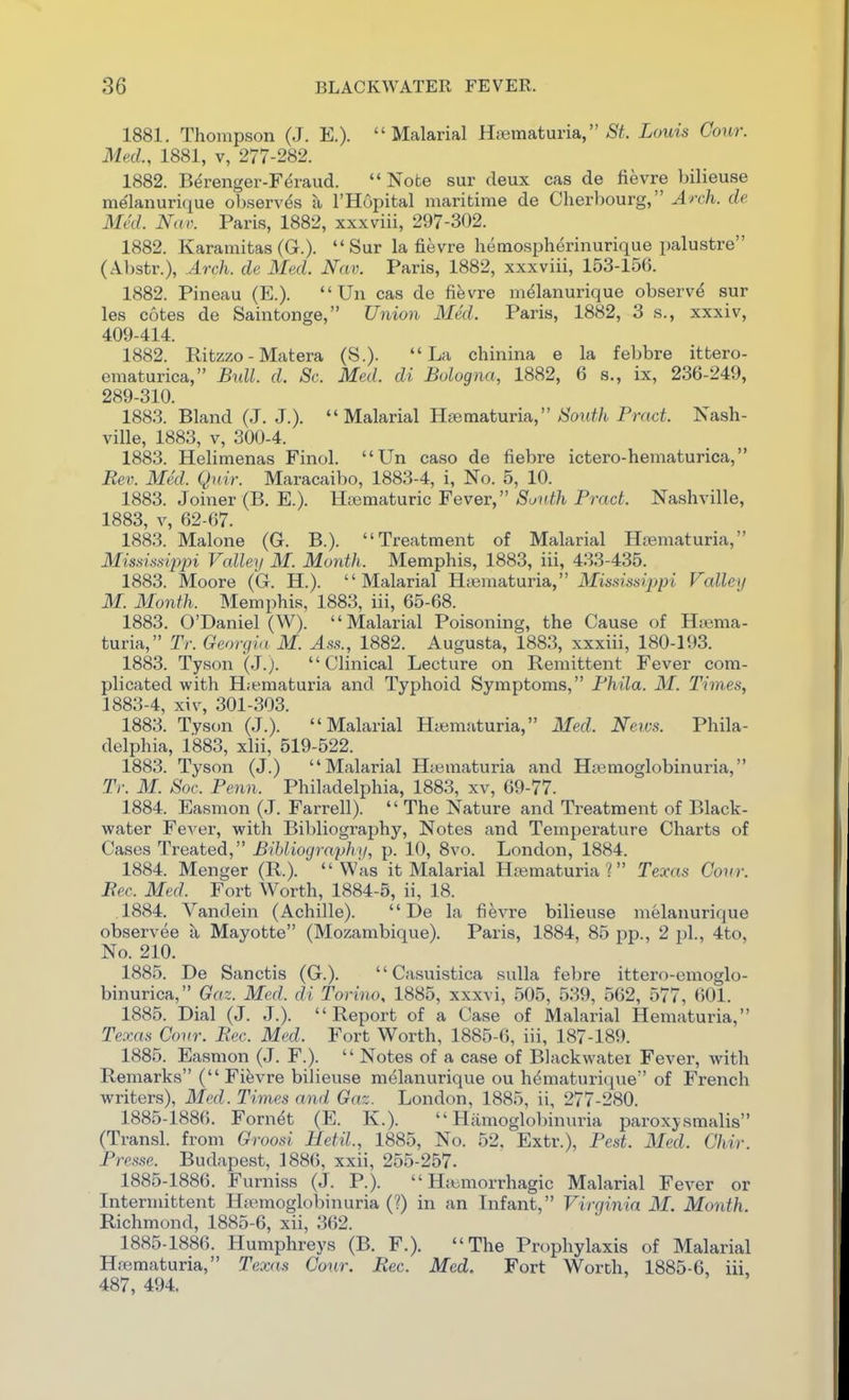 1881. Thompson (J. E.). Malarial Hjematuria, <S'^. Louis Conr. Mnl, 1881, V, 277-282. 1882. Bdrenger-F^raud.  Note sur deux cas de fievre bilieuse melanuri(iue oljserv^s a I'Hopital maritime de Cherbourg, ^rc/i. de Mai N((r. Paris, 1882, xxxviii, 297-302. 1882. Karamitas (G.). Sur la fievre hemospherinurique palustre (Abstr.), Arch, de Med. Nav. Paris, 1882, xxxviii, 153-156. 1882. Pineau (E.).  Un cas de fifevre m^lanurique observ^ sur les cotes de Saintonge, Union Med. Paris, 1882, 3 s., xxxiv, 409-414. 1882. Ritzzo - Matera (S.). La chinina e la febbre ittero- ematurica, Bull. d. Sc. Med. di Bologna, 1882, 6 s., ix, 236-249, 289-310. 188.3. Bland (J. J.).  Malarial Hjematuria, >S'on^/t Praci. Nash- ville, 1883, V, 300-4. 1883. Helimenas Finol. Un caso de fiebre ictero-hematurica, Rev. Med. Qnir. Maracaibo, 1883-4, i. No. 5, 10. 1883. Joiner (B. E.). Htematuric Fever, South Pract. Nashville, 1883, V, 62-67. 1883. Malone (G. B.). Treatment of Malarial Hrematuria, Mississippi Vcdley M. Month. Memphis, 1883, iii, 433-435. 1883. Moore (G. H.). Malarial H-c^m&tMYVd. Mississippi Valley M. Month. Memphis, 1883, iii, 65-68. 1883. O'Daniel (W). Malarial Poisoning, the Cause of Hjema- turia, Tr. Georgin M. Ass., 1882. Augusta, 1883, xxxiii, 180-193. 1883. Tyson (J.). Clinical Lecture on Remittent Fever com- plicated with H;ematuria and Typhoid Symptoms, Fhila. M. Times, 1883-4, xiv, 301-303. 1883. Tyson (J.). Malarial Htematuria, Med. Neivs. Phila- delphia, 1883, xlii, 519-522. 1883. Tyson (J.) Malarial H;ematuria and Hemoglobinuria, Tr. M. Soc. Penn. Philadelphia, 1883, xv, 69-77. 1884. Easmon (J. Farrell).  The Nature and Treatment of Black- water FeA^er, with Bibliography, Notes and Temperature Charts of Cases Treated, Bibliocjraphy, p. 10, 8vo. London, 1884. 1884. Menger (R.). Was it Malarial Hematuria? Texas Conr. Bee. Med. Fort Worth, 1884-5, ii, 18. 1884. Vandein (Achille).  De la fievre bilieuse melanurique observee a Mayotte (Mozambique). Paris, 1884, 85 pp., 2 pi., 4to, No. 210. 1885. De Sanctis (G.).  Casuistica sulla febre ittern-emoglo- binurica, Gaz. Med. di Torino, 1885, xxxvi, 505, 539, 562, 577, 601. 1885. Dial (J. J.). Report of a Case of Malarial Hematuria, Texas Covr. Bee. Med. Fort Worth, 1885-6, iii, 187-189. 1885. Easmon (J. F.).  Notes of a case of Blackwatei Fever, with Remarks (Fievre bilieuse melanurique ou h^maturique of French writers), Med. Times and Gaz. London, 1885, ii, 277-280. 1885-1886. Forn^t (E. K.).  Hiimoglobinuria paroxysmalis (Transl. from Groosi Hetil., 1885, No. 52, Extr.), Pest. Med. Ghir. Presse. Budapest, 1886, xxii, 255-257. 1885-1886. Furniss (J. P.).  Hitmorrhagic Malarial Fever or Intermittent HtTemoglobinuria (?) in an Infant, Virginia M. Month. Richmond, 1885-6, xii, 362. 1885-1886. Humphreys (B. F.). The Prophylaxis of Malarial Hfematuria, Texas Cour. Rec. Med. Fort Worth, 1885-6, iii, 487, 494.