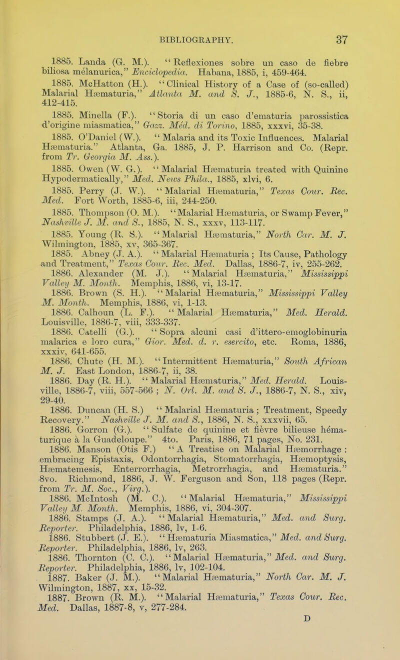 1885. Landa (G. M.).  Reflexiones sobre un caso de fiebre biliosa melanurica, Encidopcdin. Habana, 1885, i, 459-464. 1885. McHatton (H.). Clinical History of a Case of (so-called) Malarial Hiematuria, Atlanta M. and S. J., 1885-6, N. S., ii, 412-415. 1885. Minella (F.). Storia di un caso d'ematuria parossistica d'origine miasmatica, Gazz. Med. di Torino, 1885, xxxvi, 35-38. 1885. O'Daniel (W.).  Malaria and its Toxiclnfiuences. Malarial Hsematuria. Atlanta, Ga. 1885, J. P. Harrison and Co. (Repr. from Tr. Georgia M. Ass.). 1885. Owen (W. G.). Malarial Hjieniaturia treated with Quinine Hypodermatically, Med. News Phila., 1885, xlvi, 6. 1885. Perry (J. W.). Malarial Hiematuria, Texas Cour. Rec. Med. Fort Worth, 1885-6, iii, 244-250. 1885. Thompson (O. M.). Malarial H.ematuria, or Swamp Fever, Nashville J. 31. and S., 1885, N. S., xxxv, 113-117. 1885. Young (R. S.). Malarial Htematuria, North Gar. M. J. Wilmington, 1885, xv, 365-367. 1885. Abney (J. A.).  Malarial H;«maturia ; Its Cause, Pathology and Treatment, Texas Cour. Bee. Med. Dallas, 1886-7, iv, 255-262. 1886. Alexander (M. J.). Malarial Htematuria, Mississippi Valley M. Month. Memphis, 1886, vi, 13-17. 1886. Brown (S. H.). Malarial Hjiematuria, Mississippi Valley M. Month. Memphis, 1886, vi, 1-13. 1886. Calhoun (L. F.).  Malarial Hiematuria, Med. Herald. Louisville, 1886-7, viii, 333-337. 1886. Catelli (G.).  Sopra alcuni casi d'ittero-emoglobinuria malarica e loro cura, Gior. Med. d. r. esercito, etc. Roma, 1886, xxxiv, 641-655. 1886. Chute (H. M.). Intermittent Hfematuria, South African M. J. East London, 1886-7, ii, 38. 1886. Day (R. H.).  Malarial Htematuria, Med. Herald. Louis- ville, 1886-7, viii, 557-566 ; N. Orl. M. and S. J., 1886-7, N. S., xiv, 29-40. 1886. Duncan (H. S.)  Malarial Htematuria ; Treatment, Speedy Recovery. Nashville J. M. and S., 1886, N. S., xxxvii, 65. 1886. Gorron (G.).  Sulfate de quinine et fievre bilieuse hema- turique a la Guadeloupe. 4to. Paris, 1886, 71 pages, No. 231. 1886. Manson (Otis F.) A Treatise on Malarial Hremorrhage : embracing Epistaxis, Odontorrhagia, Stomatorrhagia, Hsemoptysis, Hsematemesis, Enterrorrhagia, Metrorrhagia, and Haimaturia. 8vo. Richmond, 1886, J. W. Ferguson and Son, 118 pages (Repr. from Tr. M. Soc., Virg.). 1886. Mcintosh (M. C). Malarial Hiematuria, Mississippi Valley M. Month. Memphis, 1886, vi, 304-307. 1886. Stamps (J. A.). Malarial Hiematuria, Med. and Surg. Reporter. Philadelphia, 1886, Iv, 1-6. 1886. Stubbert (J. E.).  Hsematuria Miasmatica, Med. and Surg. Reporter. Philadelphia, 1886, Iv, 263. 1886. Thornton (C. C). Malarial Hoematuria, ifei. and Surg. Reporter. Philadelphia, 1886, Iv, 102-104. 1887. Baker (J. M.). Malarial H;ematuria, North Gar. M. J. Wilmington, 1887, xx, 15-32. 1887. Brown (R. M.). Malarial Htematuria, Texas Cour. Rec. Med. Dallas, 1887-8, v, 277-284. D