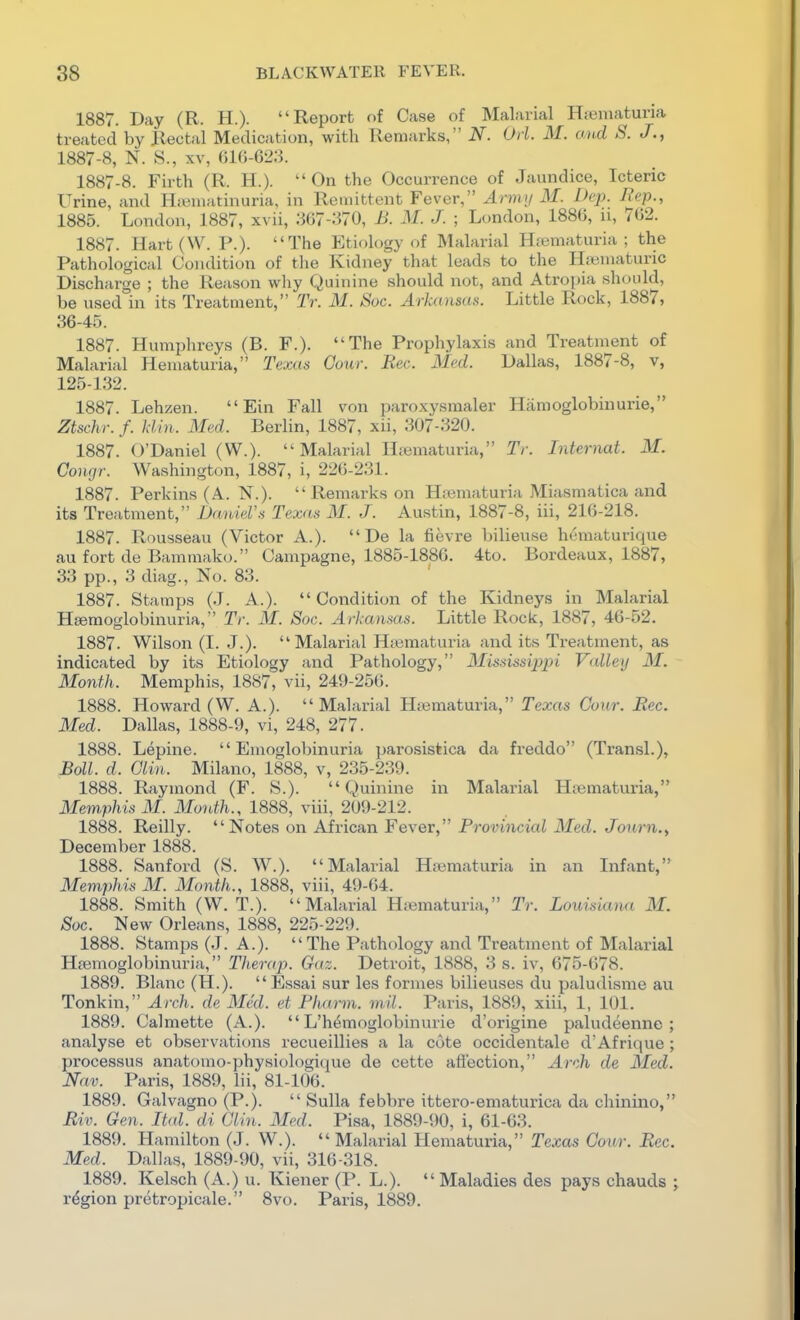 1887. Day (R. H.). Report of Case of Malarial Ha3maturia treated by Rectal Medication, with Remarks, N. Od. M. o.ud S. J., 1887-8, N. S., XV, fil()-62:5. 1887-8. Firth (R. H.).  On the Occurrence of Jaundice, Icteric Urine, and Hiwuiatinuria, in Remittent Fever, Armn M. Dei). ^^<^P-'> 1885. London, 1887, xvii, .^67-370, B. M. J. ; London, 1886, n, 702. 1887. Hart (W. P.). The Etif)logy of Malarial Hiematuria ; the Pathological Condition of the Kidney that leads to the Hsematuric Discharge ; the Reason wliy Quinine should not, and Atropia should, be used in its Treatment, Tr. M. Sue. Arkansas. Little Rock, 1887, 36-45. 1887. Humphreys (B. F.). The Prophylaxis and Treatment of Malarial Hematuria, Texas Cour. Bee. Med. Dallas, 1887-8, v, 125-132. 1887. Lehzen.  Ein Fall von paroxysraaler Hamoglobinurie, Ztschr. f. klin. Med. Berlin, 1887, xii, 307-320. 1887. O'Daniel (W.). Malarial Hfematuria, Tr. Internat. M. Congr. Washington, 1887, i, 226-231. 1887. Perkins (A. N.).  Remarks on H;ematuria Miasmatica and its Treatment, Daniel's Texas M. J. Austin, 1887-8, iii, 216-218. 1887. Rousseau (Victor A.).  De la fievre bilieuse hematurique au fort de Bammako. Campagne, 1885-1886. 4to. Bordeaux, 1887, 33 pp., 3 diag.. No. 83. 1887. Stamps (J. A.).  Condition of the Kidneys in Malarial Htemoglobinuria, Tr. M. Sac. Arkansas. Little Rock, 1887, 46-52. 1887. Wilson (I. J.). Malarial Htematuria and its Treatment, as indicated by its Etiology and Pathology, Blississiiijn Valley M. Month. Memphis, 1887, vii, 249-256. 1888. Howard (W. A.).  Malarial Hajmaturia, Texas Cour. Bee. Med. Dallas, 1888-9, vi, 248, 277. 1888. Lepine.  Emoglobinuria parosistica da freddo (Transl.), Boll. d. Glin. Milano, 1888, v, 235-239. 1888. Raymond (F. S.). Quinine in Malarial Htematuria, Meni,phis M. Month., 1888, viii, 209-212. 1888. Reilly. Notes on African Fever, Provincial Med. Jonrn.f December 1888. 1888. Sanford (S. W.). Malarial Hsematuria in an Infant, Memphis M. Month., 1888, viii, 49-64. 1888. Smith (W. T.). Malarial HfBmaturia, Tr. Louisiana M. Soc. New Orleans, 1888, 225-229. 1888. Stamps (J. A.). The Pathology and Treatment of Malarial Hemoglobinuria, Therap. Gaz. Detroit, 1888, 3 s. iv, 675-678. 1889. Blanc (H.). Essai sur les formes bilieuses du paludisme au Tonkin, Arch, de Med. et Phurm. mil. Paris, 1889, xiii, 1, 101. 1889. Calmette (A.).  L'hemoglobinurie d'origine paludeenne ; analyse et observations recueillies a la cote occidentale d'Afrique; processus anatoino-physiologique de cette affection, Arch de Med. Nav. Paris, 1889, lii, 81-106. 1889. Galvagno (P.).  Sulla febbre ittero-ematurica da chinino, Biv. Gen. Ital. di Glin. Med. Pisa, 1889-90, i, 61-63. 1889. Hamilton (J. W.). Malarial Hematuria, Texas Cour. Bee. Med. Dallas, 1889-90, vii, 316-318. 1889. Kelsch (A.) u. Kiener (P. L.).  Maladies des pays chauds ; region pretropicale. 8vo. Paris, 1889.