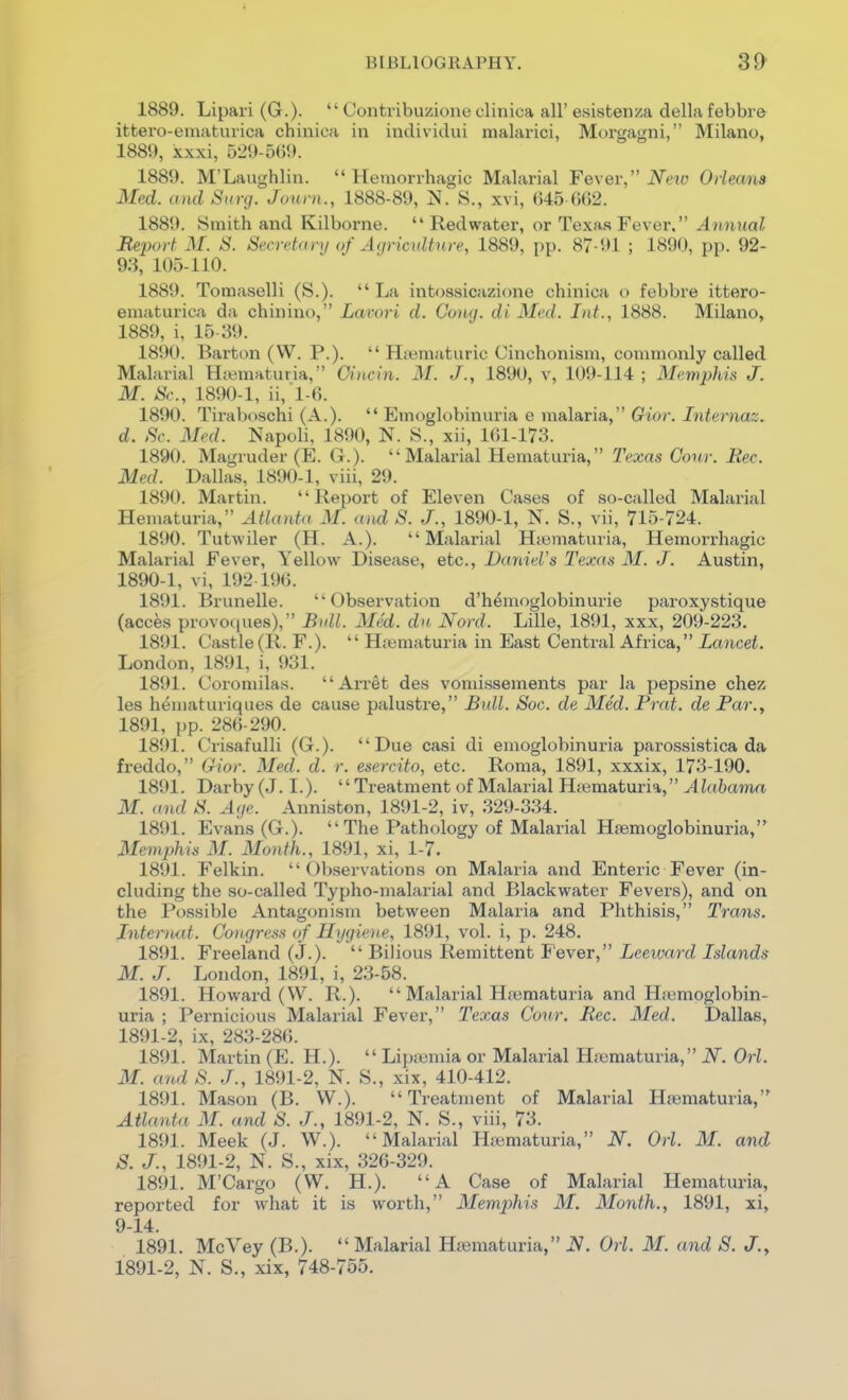 1889. Lipai-i (G.)-  Contribuzione clinica all' esistenza della febbr& ittero-ematurica chiiiica in inclividui malarici, Morgagni, Milano, 1889, xxxi, 529-5(59. 1889. M'Laughlin. Hemorrhagic Malarial Fe\er, New Orleans Med. and Sitrg. Journ., 1888-89, ]SI. 8., xvi, 045 ()()2. 1889. Smith and Kilborne.  Red water, or Texas Fever. Annual Report M. S. Secretanj of Agriculture, 1889, pp. 87-91 ; 1890, pp. 92- 93, 105-110. 1889. Tomaselli (S.).  La intossicazione chinica o febbre ittero- ematurica da chinino, Lavori d. Cony. di. Med. Int., 1888. Milano, 1889, i, 15-39. 1890. Barton (W. P.).  Hfematuric Cinchonism, commonly called Malarial H<t;maturia, Oincin. M. J., 1890, v, 109-114 ; Memphis J. M. Sc., 1890-1, ii,l-fi. 1890. Tiraboschi (A.).  Emoglobinuria e malaria, Gior. Internaz. d. Sc. Med. Napoli. 1890, N. 8., xii, 161-173. 1890. Magruder (E. G.). Malarial Hematuria, Texas Cour. Rec. Med. Dallas, 1890-1, viii, 29. 1890. Martin. Report of Eleven Cases of so-called Malarial Hematuria, Atlant(( M. and S. J., 1890-1, N. S., vii, 715-724. 1890. Tutwiler (H. A.). Malarial H;ematuria, Hemorrhagic Malarial Fever, Yellow Disease, etc., Daniel's Texas M. J. Austin, 1890- 1, vi, 192-196. 1891. Brunelle. Observation d'h^moglobinurie paroxystique (acces provo(iues), Bull. 3Ied. dn Nord. Lille, 1891, xxx, 209-223. 1891. Castle(R. F.).  H;^maturia in East Central Africa, Lancet. London, 1891, i, 931. 1891. Coromilas. Arret des vomissements par la pepsine chez les heniaturiques de cause palustre, Bull. Soc. de Med. Pnd. de Par., 1891, pp. 28()-290. 1891. Crisafulli (G.). Due casi di emoglobinuria parossistica da freddo, Gior. Med. d. r. esercito, etc. Roma, 1891, xxxix, 173-190. 1891. Darby (J. I.). Treatment of Malarial Hiematuria, Alabama M. and S. Age. Anniston, 1891-2, iv, 329-334. 1891. Evans (G.).  The Pathology of Malarial Heemoglobinuria, Memphis M. Month., 1891, xi, 1-7. 1891. Felkin.  ()l)servations on Malaria and Enteric Fever (in- cluding the so-called Typho-malarial and Blackwater Fevers), and on the Possible Antagonism between Malaria and Phthisis, Trans. InteriMt. Congress of Hygiene, 1891, vol. i, p. 248. 1891. Freeland (J.).  Bilious Remittent Fever, Leeward Islands M. J. London, 1891, i, 23-58. 1891. Howard (W. R.).  Malarial Hjematuria and Hiemoglobin- uria ; Pernicious Malarial Fever, Texas Cour. Rec. Med. Dallas, 1891- 2, ix, 283-286. 1891. Martin (E. H.).  Lipa;mia or Malarial Hiematuria, N. Orl. 31. and S. J., 1891-2, N. S., xix, 410-412. 1891. Mason (B. W.). Treatment of Malarial Hsematuria, Atlanta M. and S. J., 1891-2, N. S., viii, 73. 1891. Meek (J. W.). Malarial Hajmaturia, iV. Orl. 31. and S. J., 1891-2, N. S., xix, 326-329. 1891. M'Cargo (W. H.). A Case of Malarial Hematuria, reported for what it is worth, Memphis M. 3Ionth., 1891, xi, 9-14. 1891. McVey (B.).  Malarial Hjematuria, iV. Orl. 31. and S. J., 1891-2, N. S., xix, 748-755.