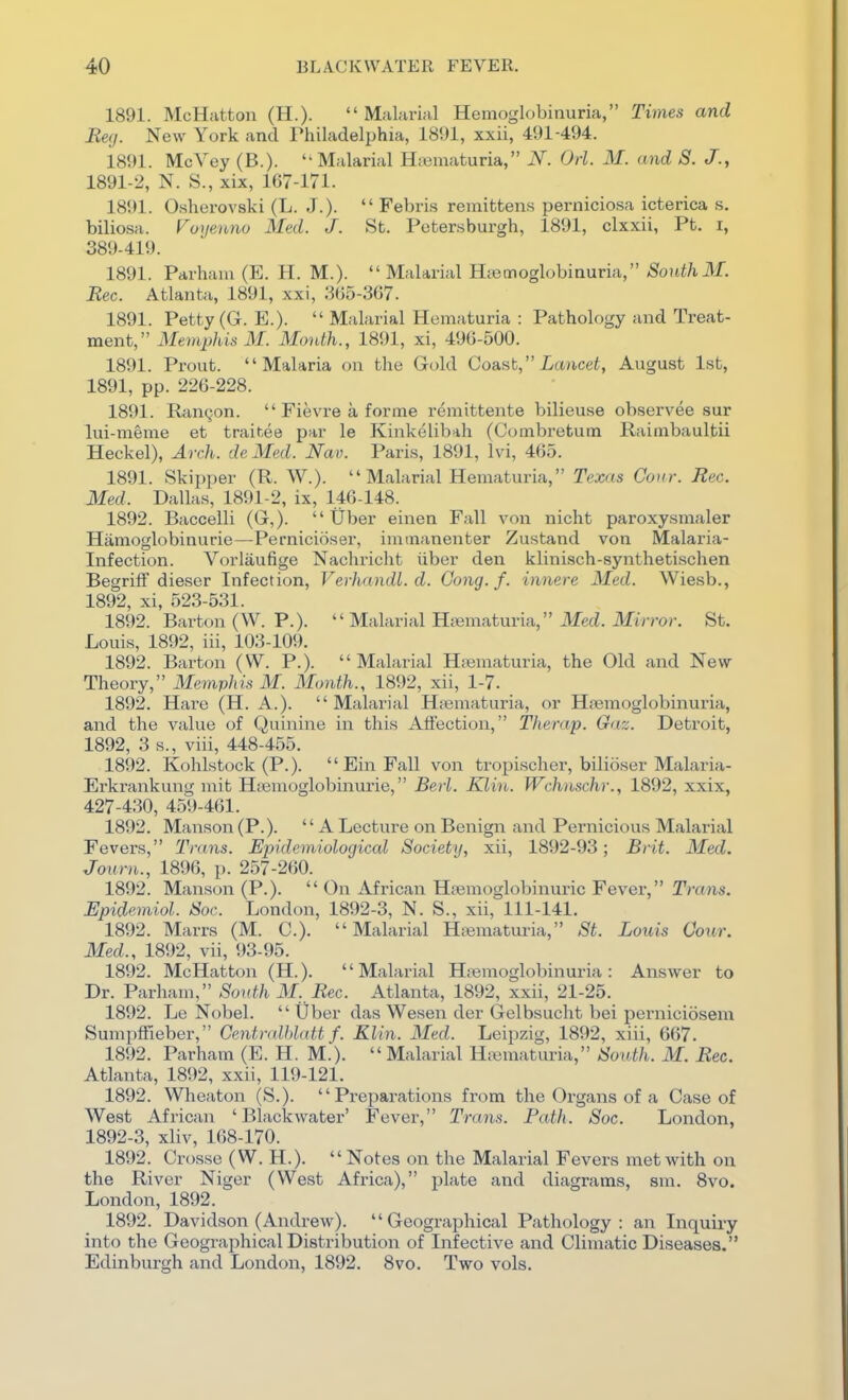 1891. McHatton (H.). Malarial Hemoglobinuria, Times and Bey. New York and Thiladelphia, 1891, xxii, 491-494. 1891. McVey (B.).  Malarial Hjeinaturia, N. Od. M. and S. J., 1891- 2, N. S., xix, 167-171. 1891. Osherovski (L. J.).  Febris remittens perniciosa icterica s. biliosa. Vo^jenno Med. J. St. Peter.sburgh, 1891, clxxii, Pt. i, 389-419. 1891. Parhaiu (E. H. M.).  Malarial Hnemoglobiauria, SonthM. Rec. Atlanta, 1891, xxi, 3()5-3(57. 1891. Petty (G. E.).  Malarial Hematuria : Pathology and Treat- ment, Memphis M. Month., 1891, xi, 490-500. 1891. Prout. Malaria on the Gold Coa.sb, Lancet, August 1st, 1891, pp. 226-228. 1891. Ranqon.  Fievre a forme remittente bilieuse observee sur lui-meme et trainee par le Kinkelibah (Combretum Raimbaultii Heckel), Arch, de Med. Nav. Paris, 1891, Ivi, 465. 1891. Skipper (R. W.). Malarial Hematuria, Texas Conr. Rec. Med. Dallas, 1891-2, ix, 146-148. 1892. Baccelli (G,).  Uber einen Fall von nicht paroxysmaler Hamoglobinurie—Pernicioser, immanenter Zustand von Malaria- Infection. Vorlaufige Nacliricht iiber den klinisch-synthetischen BegrifF dieser Infection, Verliandl.d. Gung.f. innere Med. Wiesb., 1892, xi, 523-531. 1892. Barton (W. P.).  Malarial Htiimaturia, ilfecL Mirror. St. Louis, 1892, iii, 103-109. 1892. Barton (W. P.). Malarial Hfematuria, the Old and New- Theory, Memphis M. Month., 1892, xii, 1-7. 1892. Hare (H. A.). Malarial Htematuria, or Hsemoglobinuria, and the value of Quinine in this Affection, Therap. Gaz. Detroit, 1892, 3 s., viii, 448-455. 1892. Kohlstock (P.).  Ein Fall von tropischer, bilioser Malaria- Erkrankung mit H;emoglobinurie, Bed. Klin. Wchnschr., 1892, xxix, 427-430, 459-461. 1892. Manson (P.). A Lecture on Benign and Pernicious Malarial Fevers, Trans. Epidemiological Society, xii, 1892-93; Brit. Med. Journ., 1896, p. 257-260. 1892. Manson (P.).  On African Hpemoglobinuric Fever, Trans. Epidemiol. Soc. London, 1892-3, N. S., xii, 111-141. 1892. Marrs (M. C). Malarial H;«maturia, St. Louis Cour. Med., 1892, vii, 93-95. 1892. McHatton (H.). Malarial Hremoglobinuria: Answer to Dr. Parham, Sonth M. Rec. Atlanta, 1892, xxii, 21-25. 1892. Le Nobel.  Uber das Wesen der Gelbsucht bei perniciosem Sumpffieber, Centralhlatt f. Klin. Med. Leipzig, 1892, xiii, 667. 1892. Parham (E. H. M.).  Malarial H.Bmaturia, South. M. Rec. Atlanta, 1892, xxii, 119-121. 1892. Wheaton (S.). Preparations from the Organs of a Case of West African ' Blackwater' Fever, Trans. Path. Soc. London, 1892- 3, xliv, 168-170. 1892. Crosse (W. H.). Notes on the Malarial Fevers met with on the River Niger (West Africa), plate and diagrams, sm. Svo. London, 1892. 1892. Davidson (Andrew). Geographical Pathology: an Inquiry into the Geographical Distribution of Infective and Climatic Diseases. Edinburgh and London, 1892. Svo. Two vols.