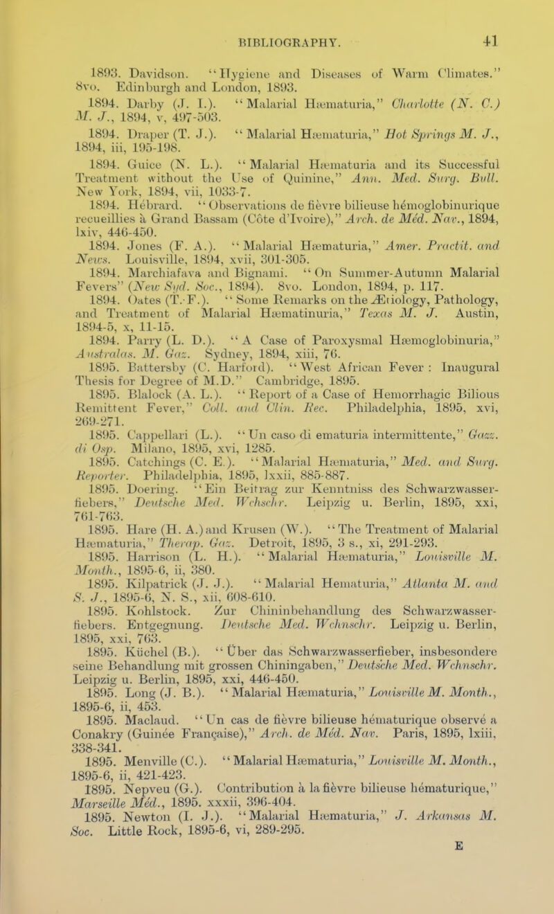 1893. Davidson. Hygiene and Diseases of Warm Climates. ^!vo. Ediiiliurgh and London, 1893. 1894. Darby (J. I.). Malarial H;ematuria, Cluniotte (N. C.) M. J., 1894, V, 497-503. 1894. Draper (T. J.).  Malarial Haimaturia, Hot Springs M. J., 1894, iii, 195-198. 1894. Guice (N. L.). Malarial Hjematuria and its Successful Treatment without the Use of Quinine, Ann. Med. Surg. Bull. New York, 1894, vii, 1033-7. 1894. Hebrard. Observations de fievre bilieuse h^moglobinurique recueillies a Grand Bassam (Cote d'lvoire), Arch, de Med. Nar., 1894, Ixiv, 44G-450. 1894. Jones (F. A.).  Malarial Hs«maturia, Amer. Practit. and Neir.^. Louisville, 1894, xvii, 301-305. 1894. Marchiafava and Bignami. On Summer-Autumn Malarial Fevers (New Sgd. Soc, 1894). 8vo. London, 1894, p. 117. 1894. Oates (t. F.).  Some Remarks on the Etiology, Pathology, and Treatment of Malarial Hcematinuria, Texas M. J. Austin, 1894- 5, X, 11-15. 1894. Pariy (L. D.). A Case of Paroxysmal Ha;moglobinuria, A tistralas. M. Gn'^. Sydney, 1894, xiii, 70. 1895. Battersby (C. Harford). West African Fever: Inaugural Thesis for Degree of M.D. Cambridge, 1895. 1895. Blalock (A. L.).  Report of a Case of Hemorrhagic Bilious Remittent Fever, Coll. and Clin. Hec. Philadelphia, 1895, xvi, 2()9-i>71. 1895. Cappellari (L.).  Un caso di ematuria intermittente, Gaj:^'. di Osp. Milano, 1895, xvi, 1285. 1895. Catchings (C. E.). Malarial Hiiematuria, ilfeci. and Surg. RepoHer. Philadelphia, 1895, Ixxii, 885-887. 1895. Doering. Ein Beitrag zur Kenntniss des Schwarzwasser- fiebers, Deutsche Med. Wchsriir. Lei2)zig u. Berlin, 1895, xxi, 761-703. 1895. Hare (H. A.)and Krusen (W.). The Treatment of Malarial Htematuria, The rap. Ga::. Detroit, 1895, 3 s., xi, 291-293. 1895. Harrison (L. H.). Malarial Hiematuria, LonisviUe M. Month., 1895-6, ii, 380. 1895. Kilpatrick (J. J.). Malarial Hematuria, Atlanta M. and S. ,/., 1895-6, N. S., xii, 608-610. 1895. Kohlstock. Zur Chininbehandlung des Schwarzwasser- fiebers. Entgegnung. Deutsche Med. Wchnschr. Leipzig u. Berlin, 1895, xxi, 763. 1895. Kiichel (B.).  Uber das Schwarzwasserfieber, insbesondere seine Behandlung mit grossen Chiningaben, X)euisc/ie Med. Wchnschr. Leipzig u. Berlin, 1895, xxi, 446-450. 1895. Long (J. B.).  Malarial Hfematuria, LmmvilleM. Month., 1895- 6, ii, 453. 1895. Maclaud.  Un cas de tievre bilieuae hematurique observe a Conakry (Guinee Franqaise), Arch, de Med. Nav. Paris, 1895, Ixiii, 338-341. 1895. Menville (C).  Malarial Hematuria, LonisviUe M. Month., 1895-6, ii, 421-423. 1895. Nepveu (G.). Contribution a lafievre bilieuse hematurique, Marseille Med., 1895. xxxii, 396-404. 1895 Newton (1. J.). Malarial Hiematuria, J. Arkansas M. Soc. Little Rock, 1895-6, vi, 289-295. £