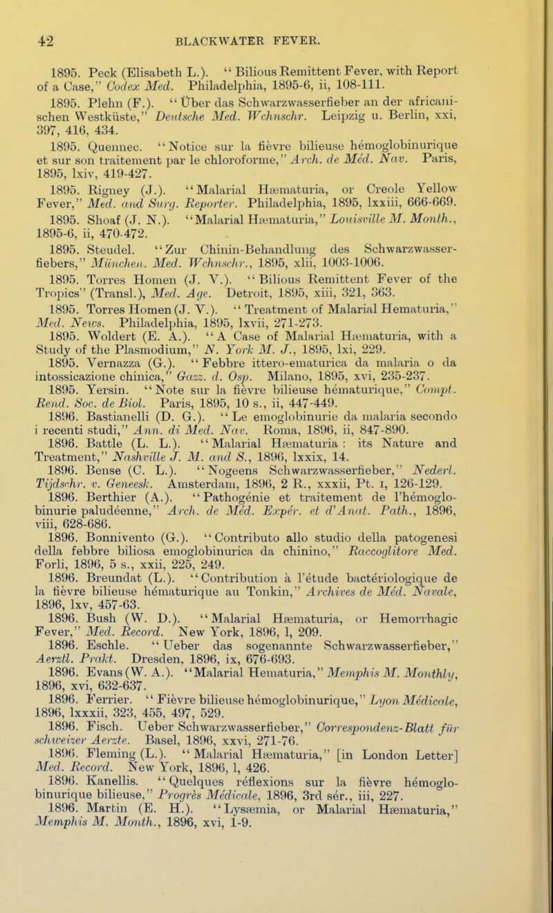 1895. Peck (Eliscabeth L.).  Bilious Remittent Fever, with Report of a Case, Cudex Med. Philadelphia, 1895-6, ii, 108-111. 1895. Plehn (F.).  Uber das Schwarzwasserfieber an der africani- schen Westkixste, Deutsche Med. Wchnschr. Leipzig u. Berlin, xxi, 397, 416, 434. 1895. Quennec. Notice sur la fievre bilieuse hemoglobinurique et sur son traitement par le chloroforme, Arch, de Med. Nav. Paris, 1895, Ixiv, 419-427. 1895. Rigney (J.). Malarial Hiematuria, or Creole Yellow Fever, Med. aiid Suiy. Reporter. Philadelphia, 1895, Ixxiii, 666-669. 1895. Shoaf (J. N.).  Malarial Htvmaturia, Lonismlle M. Month., 1895-6, ii, 470-472. 1895. Steudel. Zur Chinin-Behandlung des Schwarzwasser- fiebers, Miinchea. Med. Wchnschr., 1895, xlii, 1003-1006. 1895. Torres Homen (J. V.). Bilious Remittent Fever of the Tropics (Transl.), Med. Age. Detroit, 1895, xiii, 321, 363. 1895. Torres Homen (J. V.).  Treatment of Malarial Hematuria, Med. Neivs. Philadelphia, 1895, Ixvii, 271-273. 1895. Woldert (E. A.). A Case of Malarial Ha?.niaturia, with a Study of the Plasmodium, N. York M. J., 1895, Ixi, 229. 1895. Vernazza (G.).  Febbre ittero-ematurica da malaria o da intossicazione chinica, Gazz. d. Osp. Milano, 1895, xvi, 235-237. 1895. Yersin. Note sur la fievre bilieuse hematurique, Covipt. Rend. Soc. de Biol. Paris, 1895, 10 s., ii, 447-449. 1896. Bastianelli (D. G.).  Le emoglobinurie da malaria secondo i recenti studi, Ann. di Med. Nac. Roma, 1896, ii, 847-890. 1896. Battle (L. L.). Malarial Htematuria : its Nature and Treatment, Nashville J. M. and S., 1896, Ixxix, 14. 1896. Bense (C. L.).  Nogeens Schwarzwasserfieber, Nederl. Tijcls'-hr. v. Geneesk. Amsterdam, 1896, 2 R., xxxii, Pt. i, 126-129. 1896. Berthier (A.).  Pathogenie et traitement de I'hemoglo- binurie paludeenne, Arch, de Med. Exper. et d'Anat. Path., 1896, viii, 628-686. 1896. Bonnivento (G.).  Contributo alio studio della patogenesi della febbre biliosa emoglobinurica da chinino, Raccoglitore Med. Forli, 1896, 5 s., xxii, 225, 249. 1896. Breundat (L.). Contribution a I'etude bacteriologique de la fievre bilieuse hdmaturique au Tonkin, Archives de Med. Navalc, 1896, Ixv, 457-63. 1896. Bush (W. D.). Malarial Hsematuria, or Hemorrhagic Fever, Med. Record. New York, 1896, 1, 209. 1896. Eschle.  Ueber das sogenannte Schwarzwasserfieber, Aerztl. Prakt. Dresden, 1896, ix, 676-693. 1896. Evans(W. A.). Malarial Hematuria, Memphis M. Monthly, 1896, xvi, 632-637. 1896. Ferrier.  Fievre bilieuse hemoglobinurique, Li/on Medicole, 1896, Ixxxii, 323, 455, 497, 529. 1896. Fisch. Ueber Schwarzwasserfieber, Gorrespondenz-Blatt fur schweizer Aerzte. Basel, 1896, xxvi, 271-76. 1896. Fleming (L.). Malarial Hsematuria, [in London Letter] Med. Record. New York, 1896, 1, 426. 1896. Kanellis.  Quelques reflexions sur la fievre hemoglo- binurique bilieuse, Progres Medicale, 1896, 3rd ser., iii, 227. 1896. Martin (E. H.).  Lysfemia, or Malarial Hfematuria, Memphis M. Month., 1896, xvi, 1-9.