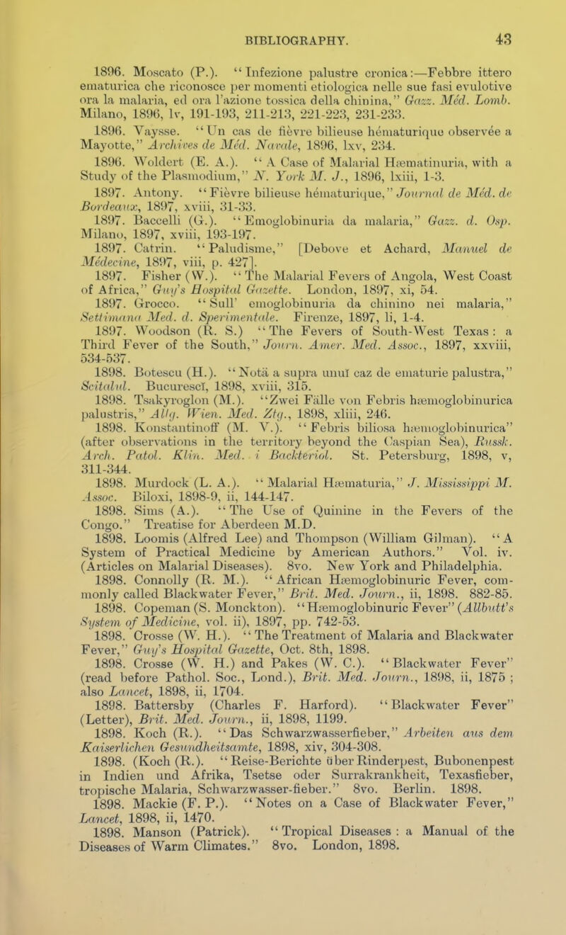 1896. Moscato (P.)-  Tnfezione palustre ci-onica:—Febbre ittero ematurica che riconosce i)er momenti etiologica nelle sue fasi evulotive ora la malaria, ed ora I'azione tossica della chiiiina, Gazz. Med. Lomb. Milano, 1896, Iv, 191-193, 211-213, 221-223, 231-233. 1896. Vaysse. Un cas de fievie Vjilieuse hematurique observee a Mayotte, Archicen de Med. Nimde, 1896, \xy, 234. 1896. Woldert (E. A.).  .\ Case of Malarial Hiematinuria, with a Study of the Plasmodium,' .Y. Yurk M. J., 1896, Ixiii, 1-3. 1897. Antony. Fievre bilieuse hematurique, Jourwd de Med. de Bordeaux, 1897, xviii, 31-33. 1897. Baccelli (G.).  Emoglobinuria da malaria, Gazz. d. Osp. Milano, 1897, xviii, 193-197. 1897. Catrin. *'Paludisme, [Debove et Achard, Mamiel de Medecine, 1897, viii, p. 427]. 1897. Fisher (VV.).  The Malarial Fevers of Angola, West Coast of Africa, Gni/s Hospital Gazette. London, 1897, xi, 54. 1897. Grocco.  Sull' emoglobinuria da chinino nei malaria, Setlimnna Med. d. Sperimentale. Firenze, 1897, li, 1-4. 1897. Woodson (R. S.) The Fevers of South-West Texas: a Third Fever of the South, Jouiii. Amer. Med. Assoc., 1897, xxviii, 534-537. 1898. Botescu (H.). Nota a supra unul caz de ematurie palustra, Scitalid. BucurescI, 1898, xviii, 315. 1898. T.sakyroglon (M.). Zwei Fiille von Febris htemoglobinurica palustris, All<i. men. Med. Ztg., 1898, xliii, 246. 1898. K<matantinofF (M. V.). Febris biliosa h;«moglobinurica (after observations in the territory beyond the (^aspian Sea), Rnssk. Arch. Patol. Klin. Med. i Backteriol. St. Petersburg, 1898, v, 311-344. 1898. Murdock (L. A.).  Malarial Hiematuria, J. Mississippi M. Assoc. Biloxi, 1898-9, ii, 144-147. 1898. Sims (A.). The Use of Quinine in the Fevers of the Congo. Treatise for Aberdeen M.D. 1898. Loomis (Alfred Lee) and Thompson (William Gilman). A System of Practical Medicine by American Authors. Vol. iv. (Articles on Malarial Diseases). 8vo. New York and Philadelphia. 1898. Connolly (R. M.). African Hiiemoglobinuric Fever, com- monly called Blackwater Fever, Brit. Med. Journ., ii, 1898. 882-85. 1898. Copeman(S. Monckton). Hiemoglobinuric Fever (^JZ6?(i<'.s System of Medicine, vol. ii), 1897, pp. ' 1898. Crosse (W. H.). The Treatment of Malaria and Blackwater Fever, Guys Hospital Gazette, Oct. 8th, 1898. 1898. Crosse (VV. H.) and Pakes (W. C). Blackwater Fever (read before Pathol. Soc, Lond.), Brit. Med. Journ., 1898, ii, 1876 ; also Lancet, 1898, ii, 1704. 1898. Battersby (Charles F. Harford). Blackwater Fever (Letter), Brit. Med. Journ., ii, 1898, 1199. 1898. Koch (R.). Das Schwarzwasserfieber, ^rftei^en aus dem Kaiserlichen Gesnndheitsamte, 1898, xiv, 304-308. 1898. (Koch (R.).  Reise-Berichte iiber Rinderpest, Bubonenpest in Indien und Afrika, Tsetse oder Surrakrankheit, Texasfieber, tropische Malaria, Schwarzwasser-fieber. 8vo. Berlin. 1898. 1898. Mackie (F. P.). Notes on a Case of Blackwater Fever, Lcmcet, 1898, ii, 1470. 1898. Manson (Patrick). Tropical Diseases: a Manual of the Diseases of Warm Climates. 8vo. London, 1898.