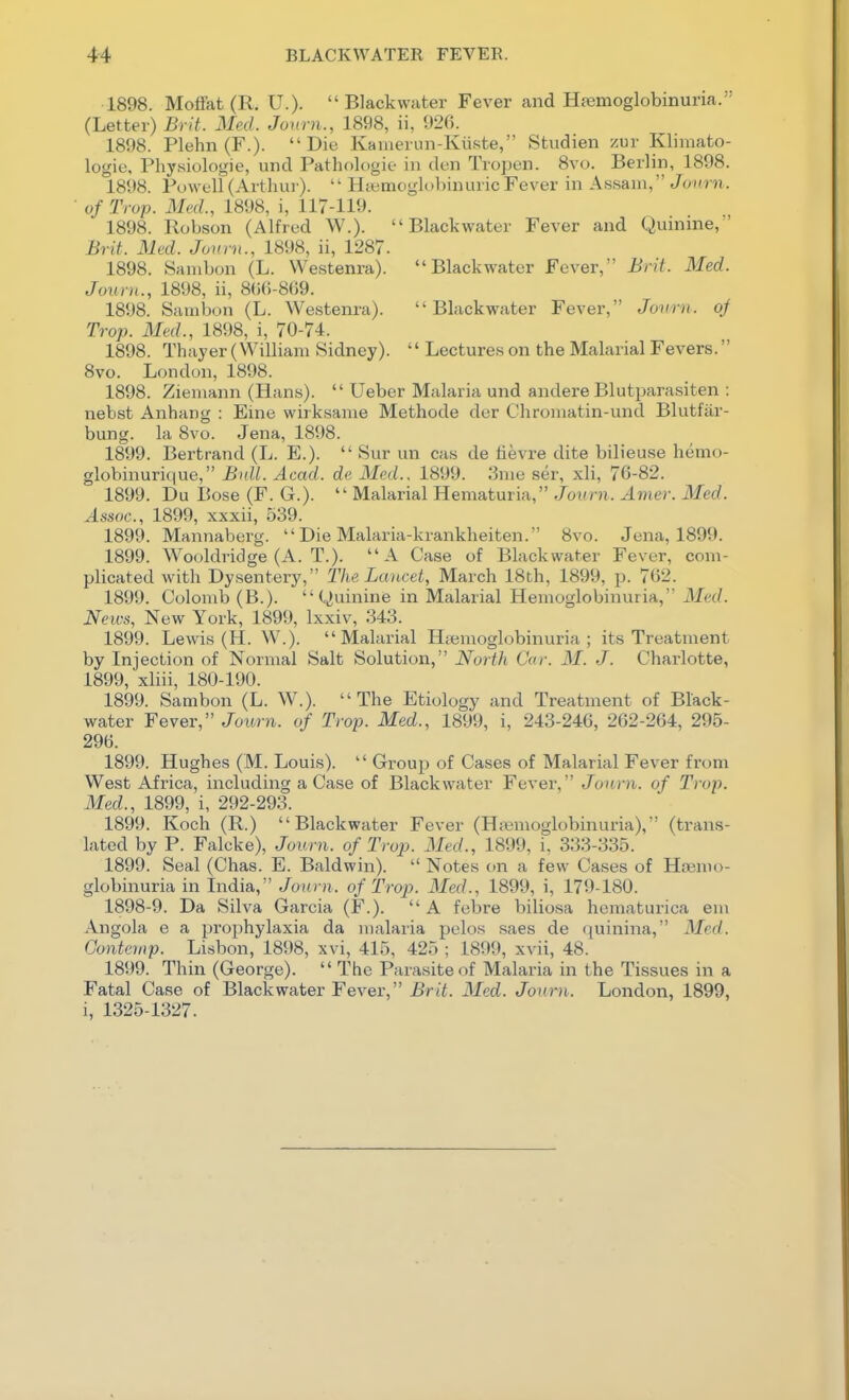 1898. Moffat (R. U.).  Blackwater Fever and Hfemoglobinuria. (Letter) Brit. Med. Jonni., 1898, ii, 926. 1898. Plehn (F.). Die Kamerun-Kiiste, Studien zur Klimato- logie, Physiologie, und Pathologie in den Tropen. 8vo. Berlin, 1898. 1898. Powell (Arthui').  Hcemoglobinuric Fever in Assam, Jonrn. • of Trap. Mid., 1898, i, 117-119. 1898. Robson (Alfred W.). Blackwater Fever and Quinine,' Brit. Med. Jonrn., 1898, ii, 1287. 1898. Sanibon (L. Westenra). Blackwater Fever, Brit. Med. Jonrn., 1898, ii, 8(i6-8G9. 1898. Sambon (L. Westenra). Blackwater Fever, Jonrn. oj Trap. Med., 1898, i, 70-74. 1898. Thayer (William Sidney).  Lectures on the Malarial Fevers. 8vo. London, 1898. 1898. Ziemann (Hans).  Ueber Malaria und andere Blutparasiten : nebst Anhang : Eine wirksame Methode der Chromatin-und Blutfiir- bung. la 8vo. Jena, 1898. 1899. Bertrand (L. E.).  Sur un cas de tievre dite bilieuse hemo- globinurique, Bull. Acad, de Med.. 1899. 3me ser, xli, 76-82. 1899. Du Bose (F. G.).  Malarial Hematuria, Joirni. Amer. Med. Assoc., 1899, xxxii, 539. 1899. Mannaberg.  Die Malaria-krankheiten. 8vo. Jena, 1899. 1899. Wooldridge (A. T.). A Case of Blackwater Fever, com- plicated with Dysentery, The Lancet, March 18th, 1899, p. 762. 1899. Colomb (B.). Quinine in Malarial Hemoglobinuria, Med. News, New York, 1899, Ixxiv, 343. 1899. Lewis (H. W.). Malarial Hsemoglobinuria ; its Treatment by Injection of Normal Salt Solution, North Car. M. J. Charlotte, 1899, xliii, 180-190. 1899. Sambon (L. W.). The Etiology and Treatment of Black- water Fever, Journ. of Trop. Med., 1899, i, 243-246, 262-264, 295- 296. 1899. Hughes (M. Louis).  Group of Cases of Malarial Fever from West Africa, including a Case of Blackwater Fever, Jonrn. of Trop. Med., 1899, i, 292-293. 1899. Koch (R.) Blackwater Fever (H;«moglobinuria), (trans- lated by P. Falcke), Journ. of Trop. Med., 1899, i, 333-335. 1899. Seal (Chas. E. Baldwin).  Notes on a few Cases of Hoemo- globinuria in India, Journ. of Tro2J. Med., 1899, i, 179-180. 1898-9. Da Silva Garcia (F.). A febre biliosa hematurica em Angola e a prophylaxia da malaria pelos saes de quinina, Med. Gontcmp. Lisbon, 1898, xvi, 415, 425 ; 1899, xvii, 48. 1899. Thin (George).  The Parasite of Malaria in the Tissues in a Fatal Case of Blackwater Fever, Brit. Med. Journ. London, 1899, i, 1325-1327.