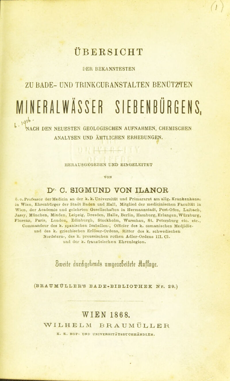 ÜBERSICHT L'EK BEKANNTESTEN ZU BADE- ÜND TRINKCUR ANSTALTEN BENÜTZTEN MINERALWÄSSER SIEBENBÜRGENS, '' 'nach den neuesten geologischen aufnahmen, chemischen analysen und amtlichen erhebungen. HERAUSGEGEBEN UND EINGELEITET VON Dr C. SIGMUND VON ILANOR 8. o. Prof>.8ßor derMedicin an der k.k. Universit&t und Primararzt am allg. Krankenhaasu in Wien, Ehrenbürger der Stadt Baden und Hall, Mitglied der medicinischen Facultat in Wien, der Academie und gelehrten Gesellschaften in Hermannstadt, Pest-Ofen, Laibach, Jassy, München, Minden, Leipzig, Dresden, Halle, Berlin, Hamburg, Erlangen, WUrzburg, Florenz, Paris, London, Edinburgh, Stockholm, Warschau, St. Petersburg etc. etc., Commandeur des k. spanischen Isabellen-, Officier des k. osmaniBchen Medjidie- und des k. griechischen ErlöBer-Ordens, Ritter des k. schwedischen Nordstern-, des k. preussiseben rothen Adler-Ordens III. Cl. and der k. französischen Ehrenlegion. Srocitc dtiraigrfipndg umgearßeilefe Jtuffnge. (BBAUMÜLIER'S EADE-BIELIOTHEK Nr. 29.) WIEN 1868. WILHELM BRAUMÜLLER