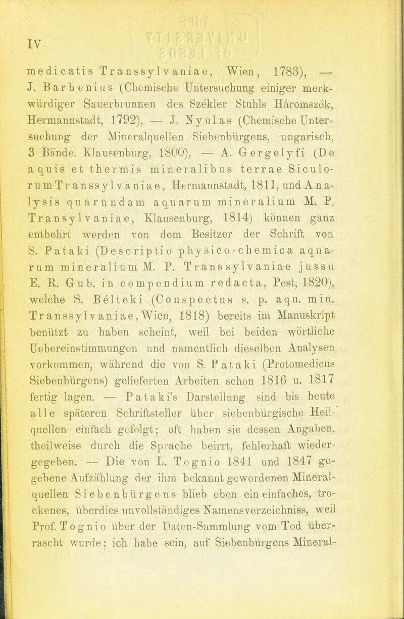 medicatisTranssylvaniae, Wien, 1783), — J. Barbenius (Chemische Untersuchung einiger merk- würdiger Sauerbrunnen des Szekler Stuhls Häromszek, Hermannstadt, 1792), — J. Nyulas (Chemische Unter- suchung der Mineralquellen Siebenbürgens, ungarisch, 3 Bände. Klausenburg, 1800), — A. Gergelyfi (De aquis et thermis mineralibus terrae Siculo- rumTranssylvaniae, Hermannstadt, 1811, und Ana- lysis qu arund am aquarum miner alium AI. P. Transylvaniae, Klausenburg, 1814) können ganz entbehrt werden von dem Besitzer der Schrift von S. Pataki (Descriptio physico-chemica aqua- rum mineralium M. P. Trans sylvaniae jussu E. R. Gub. in compendium red acta, Pest, 1820), welche S. Belteki (Conspectus s. p. aqu. min. Tr anssylv aniae, Wien, 1818) bereits im Manuskript benützt zu haben scheint, weil bei beiden wörtliche Uebereinstimmungen und namentlich dieselben Analysen vorkommen, während die von S. Pataki (Protomedicus Siebenbürgens) gelieferten Arbeiten schon 1816 u. 1817 fertig lagen. — Pataki's Darstellung sind bis heute alle späteren Schriftsteller über siebenbürgische Heil- quellen einfach gefolgt; oft haben sie dessen Angaben, theilweise durch die Sprache beirrt, fehlerhaft wieder- gegeben. — Die von L. Tognio 1841 und 1847 ge- gebene Aufzählung der ihm bekannt gewordenen Mineral- quellen Siebenbürgens blieb eben ein einfaches, tro- ckenes, überdies unvollständiges Namensverzeichniss, weil Prof. Tognio über der Daten-Sammlung vom Tod über- rascht wurde; ich habe sein, auf Siebenbürgens Mineral-