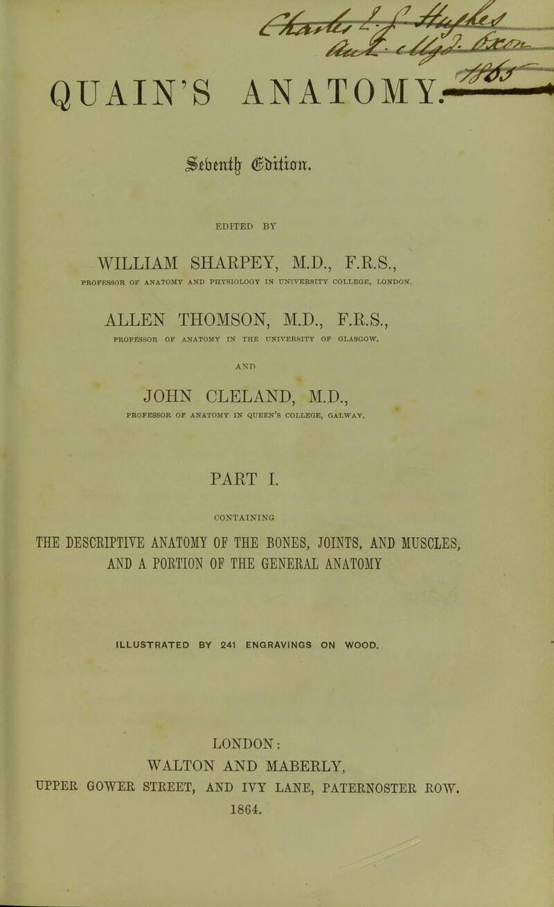 EDITED BY WILLIAM SHARPEY, M.D., F.R.S., PROFESSOR OF ANATOStY AND PRVSIOLOOV IN UNIVERSITY COLLEGE, IX)NDON. ALLEN THOMSON, M.D., F.R.S., PROFESSOR OF ANATOMY IN THE UNIVERSITY OF GLASGOW. ANn JOHN CLELAND, M.D., PROFESSOR OF ANATOMY IN QUEEN'S COLLEGE, GALWAY. PART I. CONTAINING THE DESCRIPTIVE ANATOMY OF THE BONES, JOINTS, AND MUSCLES, AND A PORTION OP THE GENERAL ANATOMY ILLUSTRATED BY 241 ENGRAVINGS ON WOOD. LONDON: WALTON AND MABERLY, UPPER GOWER STREET, AND IVY LANE, PATERNOSTER ROW. 1864.